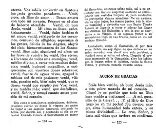 eterna. Vos sabéis convertir en Santos a
los ¿más grandes pecadores... Venid,,
pues, oh Dios de amor. . . Deseo amaros
con todo mi corazón. Pésame en el alma
de haberos ofendido. . . Venid, oh buen
Jesús, venid... Mi alma os desea, arden-
tísimamente. . , Venid, dulce hechizo de
mi amor; venid, refrigerio de los corazo-
nes, consuelo de afligidos, esperanza de
las gentes, delicia de los Ángeles, alegría
del cielo, bienaventuranza de los Santos:
venid, Dios mío, alumbrad mi alma con
las luces de vuestra fe; venid, Rey eterno,
a librarme de todos mis enemigos; venid,
médico divino, a curar mis muchas dolen-
cias; yenid, huésped magnífico, a enri-
quecerme con vuestros dones soberanos;
venid, fuente de aguas vivas, apagad la
rabiosa sed de mis pasiones; venid, vida
mía, paraíso mío, bien'mío; venid, que os
deseo; venid que suspiro por Vos; venid,
y no tardéis más; venid, que desfallezco,
venid, Señor, y tomad cuanto antes pose-
sión de mi corazón-
Con estas o semejantes aspiraciones, debieras,
cristiano avivar ya desde la víspera las ansias
de llegar a tan sagrado banquete, contando las
horas, por decirlo así, y acusando al día de pe-
rezoso. Cuando viniere el Sacramento en manos
— 124 —
del Sacerdote, entonces soWs todo, sal a su en-
cuentro con tiernos suspiros; acércate al comul-
gatorio con vestidos limpios, sí, pero modestos,
sin pretensión alguna mundana. Ve en ayunas,
con los ojos bajos, las manos juntas, con la mis-
ma humildad y devoción con que Santo Tomás
Apóstol se llegaría a tocar y adorar las llagas
sacratísimas del Salvador, o con la que te acer-,
carias a la Virgen, si se dignase poner a su
preciosísimo Hijo en tus brazos, como en los del
anciano Simeón,
Anonadado, como el Centurión, di por tres
veces: Señor, no soy digno de que entréis en mi
pobre morada; mas decid una sola palabra, y
quedará sana y salva mi alma. Llegado el pre-
cioso momento de la Comunión, abre los labios,
pon la lengua sobre el inferior, recibe la Santa
Forma, y procura pasarla cuanto antes.
ACCIÓN DE GRACIAS
Seáis bien venido, oh buen Jesús mío,
a esta pobre morada de mi corazón. ..
¡Cómo! ¡y es posible que todo un Dios
haya venido a visitarme!... ¡A mí, gusa-
nillo de la tierra!. ., ¡Y al Hijo de Dios
tengo yo en mi pecho! ¡Su cuerpo, san-
gre, alma humanidad toda entera, y su
misma divinidad!.,. Lo creo, Señor, y
daría mil vidas que tuviera en confirma-
— 125 —
 