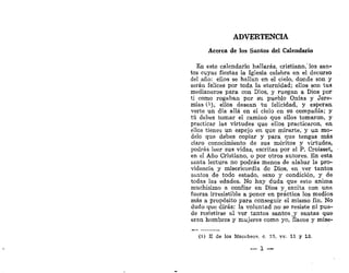 ADVERTENCIA
Acerca de los Santos del Calendario
En este calendario hallarás, cristiano, los san'
tos cuyas fiestas la Iglesia celebra en el decurso
del año: ellos se hallan en el cielo, donde son y
serán felices por toda la eternidad; ellos son tus
medianeros para con Dios, y ruegan a Dios por
ti como rogaban por su pueblo Onías y Jere-
mías C1
), ellos desean tu felicidad, y esperan
verte un día allá en el cielo en su compañía; y
tú debes tomar el camino que ellos tomaron, y
practicar las virtudes que ellos practicaron, en
ellos tienes un espejo en que mirarte,' y un mo-
delo que debes copiar y para que tengas más
claro conocimiento de sus méritos y virtudes,
podrás leer sus vidas, escritas por el P. Croisset,
en el Año Cristiano, o por otros autores. En esta
santa lectura no podrás menos de alabar la pro-
videncia y misericordia de Dios, en ver tantos
santos de todo estado, sexo y condición, y de
todas las edades. No hay duda que esto anima
muchísimo a confiar en Dios y _ excita con una
fuerza irresistible a poner en práctica los medios
más a propósito para conseguir el mismo fin. No
dudo que dirás: la voluntad no se resiste ni pue-
de resistirse al ver tantos santos,y santas que
eran hombres y mujeres como yo, flacos y mise-
(1) II de los Macábaos, c. 15. vv. 11 y 13.
 
