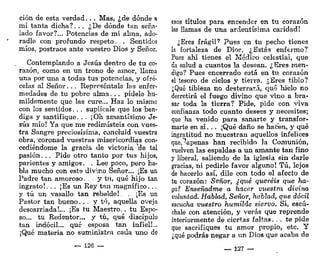 ción de esta verdad... Mas, ¿de dónde a
mí tanta dicha?. . . ¿De dónde tan seña-
lado favor?... Potencias de mi alma, ado-
radle con profundo respeto. . Sentidos
míos, postraos ante vuestro Dios y Señor.
Contemplando a Jesús dentro de tu co-
razón, como en un trono de amor, llama
una por una a todas tus potencias, y ofré-
celas al Señor. . . Represéntale las enfer-
medades de tu pobre alma. . . pídele hu-
mildemente que las cure,.. Haz lo mismo
con los sentidos. . . suplícale que los ben-
diga y santifique. . . ¡Oh amantísimo Je-
sús mío! Ya que me redimisteis con vues-
tra Sangre preciosísima, concluid vuestra
obra, ^coronad vuestras misericordias con-
cediéndome la gracia de victoria de tal
pasión. .. Pide otro tanto por tus hijos,
parientes y amigos. . Lee poco, pero ha-
bla mucho con este divino Señor... ¡Es un
Padre tan amoroso. . . y tu, qué hijo tan
ingrato!... ¡Es un Rey tan magnífico...
y tú un vasallo tan rebelde!. . ¡Es un
Pastor tan bueno.. . y tú, aquella oveja
descarriada!... ¡Es tu Maestro.. tu Espo-
so... tu Redentor... y tú, qué discípulo
tan indócil... qué esposa tan infiel!...
¡Qué materia no suministra cada uno de
~ 126 —
esos títulos para encender en tu corazón
las llamas de una ardentísima caridad!
¿Eres frágil?
Pues en tu pecho tienes
la fortaleza de DÍOF. ¿Estás enfermo?
Pues ahí tienes el Médico celestial, que
da salud a cuantos la desean. ¿Eres men-
digo? Pues encerrado está en tu corazón
el tesoro de cielos y tierra. ¿Eres tibio?
¿Qué tibieza no desterrará, qué hielo no
derretirá (A fuego divino que vino a bra-
sar toda la tierra? Pide, pide con viva
confianza todo cuanto desees y necesites;
que ha venido para sanarte y transfor-
marte en sí. .. ¡Qué daño se hacen, y qué
ingratitud no muestran aquellos infelices
que,penas han recibido la Comunión,
vuelven las espaldas a un amante tan fino
y liberal, saliendo de la iglesia sin darle
gracias, ni pedirle favor alguno! Tú, lejos
de hacerlo así, dile con todo el afecto de
tu corazón: Señor, ¿qué queréis que ha-
ga? Enseñadme a hacer vuestra divina
voluntad. Hablad. Señor, hablad, que dócil
escucha vuestro humilde siervo. Sí, escú-
chale con atención, y verás que reprende
interiormente de ciertas faltas. ... te pide
que sacrifiques tu amor propio, etc. Y
¿qué podrás negar a un Dios que acaba de
— 127 —
 