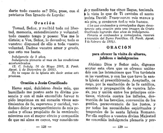 darte todo cuanto es? Dile, pues, con el
patriarca San Ignacio de Loyola:
O r a c i ó n
Tomad, Señor, y recibid toda mi liber-
tad, memoria, entendimiento y voluntad;
todo cuanto tengo y poseo: Vos me lo
disteis; a Vos, Señor, lo devuelvo; todo es
vuestro: disponed de ello a toda vuestra
voluntad. Dadme vuestro amor y gracia,
que esto me basta.
Indulgencia de 3 años.
Indulgencia plenaria al mes en las condiciones
acostumbradas.
(S. C. Indulg. 26 de Mayo 1883, S. Penit
Apost. lf de Diciembre de 1932).
No te vayas de la iglesia sin decir antes esta
pfeciosa.
Oración a Jesús Crucificado
Heme aquí, dulcísimo Jesús mío, que
humillado me postro ante tu divina pre-
sencia y con el más encendido fervor te
pido imprimas en mi corazón vivos sen-
timientos de fe, esperanza y caridad, ver-
dadero dolor y arrepentimiento de mis pe-
cados y eficaz propósito de la enmienda;
mientras con el mayor electo y compasión
de que mi alma es capaz, voy consideran-
do y meditando tus cinco llagas, teniend*
¡a la vista lo que de Ti cantaba el santo
profeta David: Traspasaron mis marcos y
mis pies, y contaron iod^s mis huesos.
A los que confesados y comulgados digan devo-
tamente esta oración ante una imagen de Cristo
Crucificado lograrán diez años de indulgencia.
Plenaria si confesados y comulgados, rezaren
a intención del Sumo Pontífice. (S. Penit. Apost.
$ de Febrero de 198Jf).
O R A C I Ó N
para ofrecer la visita de altares,
jubileos e indulgencias
Altísimo Dios y Señor mío, dignaos
aceptar esta obra que os ofrezco unién-
dola con las intenciones que Vos tuvisteis
en las vuestras, y con las que tuvo la san-
ta Iglesia al prescribírmela. Aceptadla, os
ruego, por la exaltación de la fe católica,
aumento y propagación de vuestra Igle-
sia, paz y unión entre los príncipes cris-
tianos, victoria contra los infieles, des-
trucción de las herejías, conversión de los
gentiles, perseverancia de los justos, y
por todas las necesidades espirituales y
temporales de la santa Iglesia Romana.
Por ella suplico a vuestra divina Majestad
me concedáis indulgencia plenaria y per-
— 128 — — 129 —
 