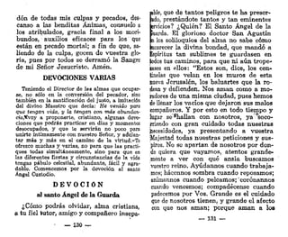 don de todas mis culpas y pecados, des-
canso a las benditas Ánimas, consuelo a
los atribulados, gracia final a ios mori-
bundos, auxilios eficaces para los que
están en pecado mortal; a fin de que, sa-
liendo de la culpa, gocen de vuestra glo-
ria, pues por todos se derramó la Sangre
de mi Señor Jesucristo. Amén,
DEVOCIONES VARIAS
Teniendo el Director de las almas que ocupar-
se, no sólo en la conversión del pecador, sino
también en la santificación del justo, a imitación
del divino Maestro que decía: He venido para
que tengan, vida, y la tengan con más abundan-
cia$voy a proponerte, cristiano, algunas devo-
ciones que podrás practicar en días y momentos
desocupados, y que te servirán no poco para
unirte íntimamente con nuestro Señor, y adekn-
tar más y más en el camino de la virtud.>*Te
ofrezco muchas y varias, no para que las practi-
ques todas simultáneamente, sino para que en
las diferentes fiestas y circunstancias de la vida
tengas pábulo celestial, abundante, fácil y agra-
dable. Comencemos por la devoción al santo
Ángel Custodio.
D E V O C I Ó N
al santo Ángel de la Guarda
¿Cómo podrás olvidar, alma cristiana,
a tu fiel tutor, amigo y compañero insepa-
130 —
pble, que de tantos peligros te ha preser-
vado, prestándote tantos y tan eminentes
Servicios? ¿Quién? El Santo Ángel de la
jjuarda. El glorioso doctor San Agustín
jb los soliloquios del alma no sabe cómo
focarecer la divina bondad, que mandó a
Espíritus tan sublimes te guardasen en
lodos tus caminos, para que ni aún trope-
zases en ellos: "Estos son, dice, los cen-
tinelas que velan en los muros de esta
hueva Jerusalén, los baluartes que la ro-
dean y defienden. Nos aman como a mo-
cadores de una misma ciudad, pues hemos
de llenar los vacíos que dejaron sus malos
compañeros. Y por esto en todo tiempo y
lugar se*hallan con nosotros, ya soco-
rriendo con gran cuidado todas nuestras
necesidades, ya presentando a vuestra
Majestad todas nuestras peticiones y sus-
piros. No se apartan de nosotros por don-
de quiera que vayamos, atentos grande-
mente a ver con qué ansia buscamos
vuestro reino. Ayúdannos cuando trabaja-
mos; hácennos sombra cuando reposamos;
anímannos cuando peleamos;'corónannos
cuando vencemos; compadécense cuando
padecemos por Vos. Grande es el cuidado
que de nosotros tienen, y grande el afecto
con que nos aman; porque aman a los
— 131 —
 