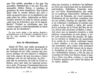 que Vos amáis, guardan a los que Voa
guardáis, desamparan a los que Vos des-j
amparáis. Alabo, Señor, y confieso laj
grandeza de estos beneficios. Nos habíaií
dado todo lo creado debajo del cielo, y
todo os pareció poco, si no añadíais lo que
está sobre los cielos. Admirable es Señor,
vuestro nombre en toda la tierra; porque,
¿qué cosa es el hombre, que así le engran-
decéis? Verdad es ciertísima que todo
vuestro regalo y entretenimiento lo tenéis
puesto en los hombres".
ya que tanto debes a los santos Angeles y
principalmente a tu Custodio, conságrale el mar-
tes de cada semana, y hazle aquel día d
siguiente:
Acto de Ofrecimiento
Ángel de Dios, que estás encargado de
mi custodia desde el primer hasta el últi-
mo instante de mi vida; aunque me reco-
nozca indigno de tus amores y cuidados;
con todo, seguro de que me amas y tienes
ardiente celo de mi salvación, te elijo <
este día en presencia de toda la Corte ce-
lestial, para que seas mi especial protec-
tor y guía. Propongo firmemente honrarte
todos los días de mi vida, seguir fielmente
— 132 —
todos tus consejos, y obedecer las órdenes
que Dios me comunique por tu ministerio;
suplicándote, fidelísimo Custodio mío,
que con^'núes dispensándome sin cesar
con tu poderosa intercesión. Líbrame de
los lazos de Satanás, mi cruel enemigo;
defiéndeme de los terribles combates con
que me asalta; ilumina mi espíritu, abra-
sa mi voluntad y enséñame el camino que
conduce a la verdad y aleja del error.
ínclito príncipe de la Corte del Rey de re-
yes, ofrece mis oraciones al Señor, e inter-
cede para que se muestre propicio a mis
súplicas; consuélame en mis penas, y so-
bre todo presérvame del pecado. Si algu-
na vez tuviere la desgracia de apartarme
de la senda de la virtud, vuélveme luego
al buen camino, y no me abandones un
solo momento; pero sobre todo fortalece
mi alma en el terrible trance de la muer-
te, llevándola al cielo, como la del pobre,
pero dichosísimo Lázaro, a fin de que en
compañía de todos los Santos alabe y ben-
diga a Dios con ellos, contigo, y con toda
la familia angélica por todos los siglos de
los siglos. Amén,
— 133 -—
 