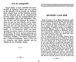 Acto de consagración
Ángel santo, a cuya custodia me enco-
mendó el Altísimo desde que me animó
en las entrañas de mi madre; yo, indigní-
simo cliente tuyo, te doy infinitas gracias
por la solicitud que de mi conservación
tuviste, hasta que fué reengendrado por
las saludables aguas del Bautismo. Gra-
cias te dov por los peligros de cuerpo y
alma de que me has librado, en la infan-
cia y en la juventud, por las santas reso-
luciones que me has inspirado, y por la
amigable compañía que siempre me has
hecho. A ti, Protector mío, me«enco-
miendo de nuevo, pues a ti me encomen-
dó el Señor, Tu favor invoco, pues tan ex-
perimentado le tengo. Defiéndeme de mis
enemigos visibles e invisibles, ilustrándo-
me y enfervorizándome. Ama a Dios con
mi corazón, que desea amarle con los
afectos de tu vo)1
' pitad. Amén.
— 134 —
DEVOCIÓN A SAN JOSÉ
Fuera de Jesús y de su Madre Santísima, ¿qué
abogado hallaremos más poderoso para con Dios,
que el glorioso Patriarca San José? El Padre
Eterno le confió su Hijo amantísimo; el Hijo de
Dios le adoptó por padre y tutor de su humani-
dad sacrosanta; el Espíritu Santo y le entregó su
amantísima Esposa; Jesús y María Santísima,
después de haberle honrado y obedecido treinta
años consecutivos, asistieron a su muerte pre-
ciosa. ¡Qué motivos éstos tan poderosos para
profesarle una cordial devoción!
No es extraño que la seráfica Madre Santa
Teresa de Jesús escribiese en el capítulo VI de su
vida: "No me acuerdo hasta ahora haberle supli-
cado cosa alguna que la haya dejado de hacer.
Es cosa que espanta las grandes mercedes que
me ha hecho Dios por medio de este bienaventu-
rado Santo, los peligros de que me Jie librado,
así de cuerpo, como de alma; que a otros Santos
parece les dio el Señor gracia para socorrer en
una necesidad, mas este glorioso Santo tengo
experiencia que socorre en todas; y que quiere
el Señor darnos a entender, que así como le fué
sujeto en la tierra, así en el cielo hace cuanto le
pide. No he conocido persona que de veras le sea
— 135 —
 