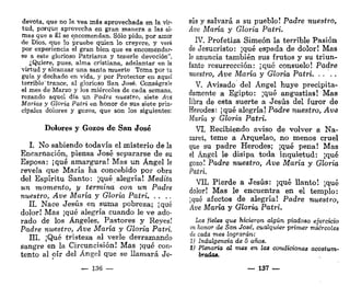 devota, que no Ja vea más aprovechada en la vir-
tud, porque aprovecha en gran manera a las al-
mas que a Él se encomendan. Sólo pido, por amor
de Dios, que lo pruebe quien lo creyere, y verá
por experiencia el gran bien que es encomendar-
se a este glorioso Patriarca y tenerle devoción",
¿Quiere, pues, alma cristiana, adelantar en la
virtud y alcanzar una santa muerte Toma por tu
guía y dechado en vida, y por Protector en aquel
terrible' trance, al glorioso San José. Conságrale
el mes de Marzo y los miércoles de cada semana,
rezando aquel día un Padre nuestro, siete Ave
Marías y Gloria Patri en honor de sus siete prin-
cipales dolores y gozos, que son los siguientes;
Dolores y Gozos de San José
I. No sabiendo todavía el misterio de la
Encarnación, piensa José separarse de su
Esposa: ¡qué amargura! Mas un Ángel le
revela que María ha concebido por obra
del Espíritu Santo: ¡qué alegría! Medita
un momento, y termina con un Padre
nuestro, Ave María y Gloria Patri
II. Nace Jesús en suma pobreza; ¡qué
dolor! Mas ¡qué alegría cuando le ve ado-
rado de los Ángeles, Pastores y Reyes!
Padre nuestro, Ave María y Gloria Patri,
III. ¡Qué tristeza al verle derramando
Sangre en la Circuncisión! Mas ¡qué con-
tento al oír del Ángel que se llamará Je-
— 136 —
sus y salvará a su pueblo! Padre nuestro,
Ave María y Gloria Patri.
IV. Profetiza Simeón la terrible Pasión
de Jesucristo: ¡qué espada de dolor! Mas
le anuncia también sus frutos y su triun-
fante resurrección: ¡qué consuelo! Padre
nuestro, Ave María y Gloria Patri
V. Avisado del Ángel huye precipita-
damente a Egipto: ¡qué angustias! Mas
libra de esta suerte a Jesús del furor de
Herodes: ¡qué alegría! Padre nuestro, Ave
María y Gloria Patri.
VI. Recibiendo aviso de volver a Na-
zaret, teme a Arquelao, no menos cruel
que su padre Herodes; ¡qué pena! Mas
el Ángel le disipa toda inquietud: ¡qué
gozo! Padre nuestro, Ave María y Gloria
Patri.
VIL Pierde a Jesús: ¡qué llanto! ¡qué
dolor! Mas le encuentra en el templo:
¡qué afectos de alegría! Padre nuestro,
Ave María y Gloria Patri,
Los fieles que hicieron algún piadoso ejercicio
en honor de San José, cualquier primer miércoles
de cada mes lograrán:
1) Indulgencia de 5 años.
i) Plenaria al mes en las condiciones acostum-
bradas.
— 137 —
 