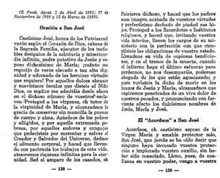(S. Penit. Apost 1 de Abril de 1921; 17 <
f
«
Noviembre de 1928 y 13 de Marzo de 1933).
Oración a San José
Castísimo José, honra de los Patriarca^
varón según el Corazón de Dios, cabeza de
la Sagrada Familia, ejecutor de los inefa-
bles designios de la sabiduría y misericor-
dia infinita, padre putativo de Jesús y es-
poso dichosísimo de María; ¡cuánto me
regocijo de veros elevado a tan alta dig-
nidad y adornado de las heroicas virtudes
que requiere! Por aquellos dulces abrazos
y suavísimos ósculos que disteis al Niño
Dios, os suplico me admitáis desde ahora
en el dichoso número de vuestros'* escla-
vos.^Proteged a las vírgenes, oh tutor de
la virginidad de María, y alcanzadnos la
gracia de conservar sin mancilla la pureza
de cuerpo y alma. Apiadaos de los pobres
y afligidos, y por aquella extremada po-
breza, por aquellos sudores y congojas
que padecisteis por sustentar y salvar al
Creador y Salvador del Universo, dadnos
el alimento corporal, y haced que llevan-
do con paciencia los trabajos de esta vida,
atesoremos riquezas infinitas para la eter-
nidad. Sed el amparo de los casados, oh
_ 138 —
Patriarca dichoso, y haced que los padres
sean imagen acabada de vuestras virtudes
y perfectísimo dechado de piedad sus hi-
jos.-'Proteged a los Sacerdotes elns'titutos
religiosos, y haced que, imitando vuestra
vida interior, llenen los cargos de su mi-
nisterio con la perfección con que cum-
plisteis las obligaciones de vuestro estado.
Llenadnos en vida de copiosas bendicio-
nes, y en el trance de la muerte, cuando
el infierno haga el último esfuerzo para
perdernos, no nos desamparéis, poderoso
abogado de los que están agonizando; y
pues tuvisteis la dicha de morir en los
brazos de Jesús y María, alcanzadnos que
expiremos penetrados de un vivo dolor de
nuestros pecados, y pronunciando con fer-
viente afecto los dulcísimos nombres de
Jesús, María y José.
El "Acordaos" a San José
Acordaos, oh castísimo esposo de la
Virgen María y amable protector mío,
San José, que jamás se ha oído decir que
ninguno haya invocado vuestra protec-
ción e implorado vuestro auxilio, sin ha-
ber sido consolado. Lleno, pues, de con-
fianza en vuestro poder, vengo a vuestra
— 139
 