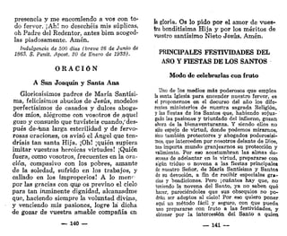 presencia y me encomiendo a vos con to-
do fervor. ¡Ah! no desechéis mis súplicas,
oh Padre del Redentor, antes bien acoged-
las piadosamente. Amén.
Indulgencia de 500 días (breve 26 de Junio de
1863. S. Penit. Apost. 20 de Enero de 1933).
O R A C I Ó N
A San Joaquín y Santa Ana
Gloriosísimos padres de María Santísi-
ma, felicísimos abuelos de Jesús, modelos
perfectísimos de casados y dulces aboga-
dos míos, alegróme con vosotros de aquel
gozo y consuelo que tuvisteis cuando/ des-
pués de-una larga esterilidad y de fervo-
rosas oraciones, os avisó el Ángel que ten-
dríais tan santa Hija. ¡Oh! ¡quién supiera
imitar vuestras heroicas virtudes! ¡Quién
fuera, como vosotros, frecuentes en la ora-
ción, compasivo con los pobres, amante
de la soledad, sufrido en los trabaj'os, y
callado en los improperios! A lo men^
por las gracias con que os previno el cielo
para tan inminente dignidad, alcanzadme
que, haciendo siempre la voluntad divina,
y venciendo mis pasiones, logre la dicha
de gozar de vuestra amable compañía en
— 140 —
h gloria. Os lo pido por el amor de vues-
tra benditísima Hija y por los méritos de
vuestro santísimo Nieto Jesús. Amén.
PRINCIPALES FESTIVIDADES DEL
AÑO Y FIESTAS DE LOS SANTOS
Modo de celebrarlas con fruto
Uno de los medios más poderosos que emplea
la santa Iglesia para encender nuestro fervor, es
el proponernos en el decurso del año los dife-
rentes ministerios de nuestra sagrada Religión,
y las fiestas de los Santos que, habiendo sojuz-
gado las pasiones y triunfado del infierno, gozan
ahora de la bienaventuranza. Y siendo ellos no
sólo espejo de virtud, donde podemos mirarnos,
sino también protectores y abogados poderosísi-
mos, que interceden por nosotros delante de Dios,
nos importa mundo granjearnos su protección y
valimiento. Por eso acostumbran las almas de-
scosas de adelantar en la virtud, prepararse con
algún triduo o novena a las fiestas principales
de nuestro Señor, de María Santísima y Santos
de su devoción, a fin de recibir especiales gra-
cias y bendiciones. Pero ¡cuántos hay que, no
teniendo la novena del Santo, ya no saben qué
hacer, padeciéndoles que sus obsequios no po-
drán ser adeptos al cielo! Por eso quiero poner
aquí un método fácil y seguro, con que pueda
uno prepararse con fruto a las festividades, y
obtener por la intercesión del Santo a quien
— 141 —
 