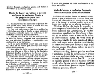 quisiere honrar, cualquiera gracia del Señor, ¿
conviniere a la eterna salud.
Modo de hacer un triduo o novena
en honor de cualquier Santo y
de prepararse para una
festividad principal
' 1. Sin multiplicar los ejercicios de piedad, pro-
cura pasar estos tres, cinco o nueve días con
especial recogimiento y fervor.
2. Haz con todo esmero las obras ordinarias,
y ofrécelas cada día al Santo a quien consagras
lo novena, pidiendo supla tus defectos, y pre-
sente tus acciones y súplicas al Señor.
3. Emplea cada día un rato en meditar o leer
la vida del Santo; compara tus imperfecciones
con sus virtudes, humíllate y confúndete, pero
excitándote a su imitación.
4. Si no sabes meditar o leer, oye a lo menos
una Misa en su honor, por poco que las ocupa-
ciones te lo permitan.
5. Eeza cada día de la novena tres Padre nues-
tros, Ave Marios y Gloria Patri a la Santísima
Trinidad, dándole gracias por los favores y bene-
ficios que hizo al Santo; y luego pide lo que por
su intercesión deseas conseguir en la novena.
6. Para más obligarle, suelen algunas personas
piadosas practicar aquellos días alguna ligera
mortificación o penitencia y ayunar la vigilia
de la fiesta con licencia del confesor.
7. Acaba la novena confesando y comulgando
con todo el fervor posible; y no dudes que,
haciendo lo que buenamente puedas, alcanzarás
— 142 —
el fervor que deseas, si fuere conducente a tu
eterna salvación.
Modo de honrar a cualquier Santo de
nuestra devoción el día de su fiesta
Recibidos con mucho fervor los santos Sacra-
mentos, o por lo menos oída la Santa Misa con
devoción en obsequio suyo, ponte ante su ima-
gen, si la tienes, y emplea media hora, o el
tiempo que puedas, en los afectos siguientes:
Altísimo Señor de todo lo creado, a
quien respetan humildes los Ángeles, obe-
decen sumisos los Arcángeles, y rinden
obsequioso vasallaje los Serafines y San-
tos; yo os adoro como a centro de todas
las ^perfecciones, autor de todo .bien y
fuente inagotable de toda santidad. Haga
cada cual suyos estos afectos, repitiéndo-
los interiormente; por ejemplo, diga aquí
algunas veces: Os adoro, Señor, os adoro
con profundo respeto.
Gracias os doy, Señor, por los muchos
y señalados dones de naturaleza y gracia
con que enriquecisteis en este mundo a
vuestro fidelísimo siervo San N , . . y por
la sublime gloria a que le habéis elevado
en el cielo. Repite con la misma gratitud
que si estos dones fueran tuyos: Gracias,
infinitas gracias, Señor.
— 143 —
 