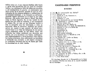 rabies como yo, y que algunos habían sido tanto
y tfíizá más pecadores que yo; pero se arrepin-
tieron y se confesaron bien de todos sus pecados,
y así consiguieron la gracia: al contemplar- que
ellos vivían en el mundo, mundo en que yo vivo,
rodeados de los mismos peligros y combatidos de
los mismos enemigos, y no obstante se salvaron:
también espero salvarme yo si hago la que ellos
hicieron. ¿No serás como éstos y éstas? me digo,
como se decía Agustín. Sí, yo me valdré de los
medios de que ellos se valieron, y así conseguiré
el mismo fin, ya que no me interesa menos a
mía el salvarme que les interesaba a ellos su
salvación. Ellos se salvaron; también me quiero
salvar yo, cueste lo que costare. Al efecto pro-
curaré tener a la vista las imágenes de los santos
cuyos originales están en los cielos; leeré con
reflexión sus vidas; celebraré con devoción sus
fiestas, no a lo mundano con bailes, embriague-
ces, deshonestidades y otros pecados, como hacen
los malos cristianos, sino admirando su heroísmo
e imitando sus virtudes; y así espero conseguir
la verdadera felicidad que ha de durar por toda
la eternidad en el cielo. Amén.
_ 2 —
CALENDARIO PERPETUO
E N E R O
f& LA CIRCUN-CISIÓN DEL SEÑOR.*
s. Macario, ab.
s. Daniel m. y sta. Genoveva v.
s. Tito ob. y m. '
s. Telésforo p. y'm,
f& LA ADORACIÓN DE LOS SANTOS REVÉS.
stos. Raimundo y Teodoro, confs.
s. Luciano comps. mrs,
s. Marcelo ob. y sta. Basilia m.
s. Guillermo arz. y s. Gonz. de Amarante c
s. Higinio p. y m. y s. Salvio ob.
s. Victoriano ab,
s. Gumersindo m.
s. Hilario ob. y c.
s. Pablo primer ermitaño.
s. Fulgencio ob. y s. Marcelo p. y m.
s. Antonio abad.
La Cátedra de s. Pedro en Roma.
s. Canuto rey y m.
stos. Fabián y Sebastián mrs.
s. Fructuoso ob y m. y s. Inés v. y m.
stos. Vicente y Anastasio mrs.
s. Raimundo de Peñafort c.
Ntra. Sra. de la Paz y s. Timoteo ob.
La conversión de s. Pablo, ap.
sta. Paula vda. y s. Policarpo ob. y m.
s. Juan Crisóstomo ob. y dr. *
s. Pedro Nolasco fund.
stos. Francisco de Sales y Valero, obs. y cfs.
sta. Martina v. y m.
s. Juan Bosco fund.
* El domingo después de la Circuncisión es ¡a fiesta
del Santísimo Nombre de Jesús; el 2, cuando Epifanía
cae en domingo.
— 3 —
 