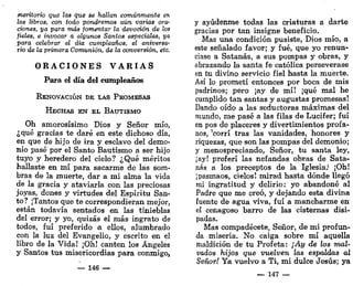 meritorio que las que se hallan comúnmente en
los libros, con todo pondremos aún varias ora-
ciones, ya para más fomentar la devoción de los
fieles, e invocar a algunos Santos especiales, ya
para celebrar el día cumpleaños, el aniversa-
rio de la primera Comunión, de la conversión, etc.
O R A C I O N E S V A R I A S
Para el día del cumpleaños
RENOVACIÓN DE LAS PROMESAS
HECHAS EN EL BAUTISMO
Oh amorosísimo Dios y Señor mío,
¿qué gracias te daré en este dichoso día,
en que de hijo de ira y esclavo del demo-
nio pasé por el Santo Bautismo a ser hijo
tuyo y heredero del cielo? ¿Qué méritos
hallaste en mí para sacarme de las som-
bras de la muerte, dar a mi alma la vida
de la gracia y ataviarla con las preciosas
joyas, dones y virtudes del Espíritu San-
to? ¡Tantos que te correspondieran mejor,
están todavía sentados en las tinieblas
del error; y yo, quizás el más ingrato de
todos, fui preferido a. ellos, alumbrado
con la luz del Evangelio, y escrito en el
libro de la Vida! ¡Oh! canten los Ángeles
y Santos tus misericordias para conmigo,
— 146 —
y ayúdenme todas las criaturas a darte
gracias por tan insigne beneficio.
Mas una condición pusiste, Dios mío, a
este señalado favor; y fué, que yo renun-
ciase a Satanás, a sus pompas y obras, y
abrazando la santa fe católica perseverase
en tu divino servicio fiel hasta la muerte.
Así lo prometí entonces por boca de mis
padrinos; pero ¡ay de mí! ¡qué mal he
cumplido tan santas y augustas promesas!
Dando oído a las seductoras máximas del
mundo, me pasé a las filas de Lucifer; fui
en pos de placeres y divertimientos profa-
nos, 'corrí tras las vanidades, honores y
riquezas, que son las pompas del demonio;
y menospreciando, Señor, tu santa ley,
jay! preferí las nefandas obras de Sata-
nás a los preceptos de la Iglesia/ ¡Oh!
¡pasmaos, cielos! mirad hasta dónde llegó
mi ingratitud y delirio: yo abandoné al
Padre que me creó, y dejando esta divina
fuente de agua viva, fui a mancharme en
el cenagoso barro de las cisternas disi-
padas.
Mas compadécete, Señor, de mi profun-
da miseria. No caiga sobre mí aquella
maldición de tu Profeta: ¡Ay de los mal-
vados hijos que vuelven las espaldas al
Señor! Ya vuelvo a Ti, mi dulce Jesús; ya
— 147 —
 