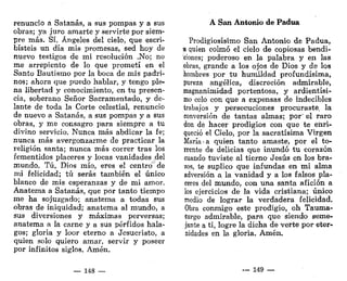 renuncio a Satanás, a sus pompas y a sus
obras; ya juro amarte y servirte por siem-
pre más. Sí, Ángeles del cielo, que escri-
bisteis un día mis promesas, sed hoy de
nuevo testigos de mi resolución .No; no
me arrepiento de lo que prometí en el
Santo Bautismo por la boca de mis padri-
nos; ahora que puedo hablar, y tengo ple-
na libertad y conocimiento, en tu presen-
cia, soberano Señor Sacramentado, y de-
lante de toda la Corte celestial, renuncio
de nuevo a Satanás, a sus pompas y a sus
obras, y me consagro para siempre a tu
divino servicio. Nunca más abdicar la fe;
nunca más avergonzarme de practicar la
religión santa; nunca más correr tras los
fementidos placeres y locas vanidades .del
mundo. Tú, Dios mío, eres el centro de
mi felicidad; tú serás también el único
blanco de mis esperanzas y de mi amor.
Anatema a Satanás, que por tanto tiempo
me ha sojuzgado; anatema a todas sus
obras de iniquidad; anatema al mundo, a
sus diversiones y máximas perversas;
anatema a la carne y a sus pérfidos hala-
gos; gloria y loor eterno a Jesucristo, a
quien solo quiero amar, servir y poseer
por infinitos siglos. Amén.
— 148 —
A San Antonio de Padua
Prodigiosísimo San Antonio de Padua,
a quien colmó el cielo de copiosas bendi-
ciones; poderoso en la palabra y en las
obras, grande a los ojos de Dios y de los
hombres por tu humildad profundísima,
pureza angélica, discreción admirable,
magnanimidad portentosa, y ardientísi-
mo celo con que a expensas de indecibles
trabajos y persecuciones procuraste, la
conversión de tantas almas; por' el raro
don de hacer prodigios con que te enri-
queció el Cielo, por la sacratísima Virgen
María-a quien tanto amaste, por el to-
rrente de delicias que inundó tu corazón
cuando tuviste al tierno Jesús en los bra-
zos, te suplico que infundas en mi alma
adversión a la vanidad y a los falsos pla-
ceres del mundo, con una santa afición a
los ejercicios de la vida cristiana; único
medio de lograr la verdadera felicidad.
Obra conmigo este prodigio, oh Tauma-
turgo admirable, para que siendo seme-
jante a ti, logre la dicha de verte por eter-
nidades en la gloria. Amén.
._ 149 —
 