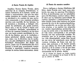 A Santo Tomás de Aquino
Angélico Doctor Santo Tomás, gloria
inmortal de la religión Dominicana, co-
lumna firmísima de la Iglesia, varón san-
tísimo y sapientísimo, que por los admi-
rables ejemplos de vuestra inocente vida
os elevasteis a la cumbre de una perfec-
ción consumada, y con vuestros prodigios
escritos sois martillo de los herejes, luz
de maestros y doctores, y milagro estu-
pendo de sabiduría; ¡oh, quién acertara,
Santo mío, a ser en virtud y letras vues-
tro verdadero discípulo, aprendiendo en
el libro de vuestras virtudes y en las obras
que con tanto acierto escribisteis la cien-
cia de los Santos, que es la verdadera y
única sabiduría! ¡Quién supiera herma-
nar, como vos, la doctrina con la modes-
tia, y la alta inteligencia con la profunda
humildad! Alcanzadme del Señor esta
gracia, junto con el inestimable don de la
pureza; y haced que, practicando vuestra
doctrina y siguiendo vuestros ejemplos,
consiga la eterna bienaventuranza. Amén.
— 150 —
Al Santo de nuestro nombre
Siervo vigilante y Amigo fidelísimo del
Señor, dulce Patrón mío, bajo cuya pro-
tección me puso la amorosa Providencia
de Dios al purificarme con las saludables
aguas del Bautismo; confuso estoy y lleno
de rubor por no haberme aprovechado de
vuestros ejemplos e inspiraciones, y por
haber dejado pasar días enteros sin hacer
memoria de vos, ni de vuestros beneficios.
Pero agradecido, ya os doy por ellos infi-
nitas gracias, y os suplico me amparéis
con yuestra especialísima protección, pa-
ra que me porte este y los demás días de
mi vida como corresponde a un corazón
honrado con tan esclarecido nombre. No
permitáis que yo le profane jamás con
una vida desarreglada; antes bien haced
que me sirva de estmímulo para imitar
vuestras virtudes, de freno con que re-
prima mis pasiones, y de fuerte escudo
con que rebata los tiros del mundo, del
demonio y de la carne; a fin de que sien-
do en vida semejante a vos, logre veros
eternamente en la gloria. Amén.
No te olvides de rezarle un Padre nuestro
cada día, y de comulgar en su honor el día en
que se celebra su fiesta.
— X51 —
 