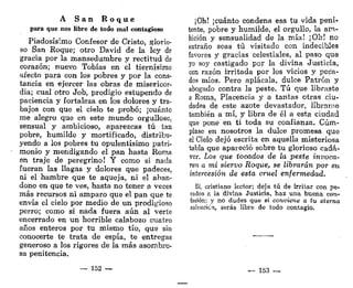 A S a n R o q u e
para que nos libre de todo mal contagioso
Piadosísimo Confesor de Cristo, glorio-
so San Roque; otro David de la ley de
gracia por la mansedumbre y rectitud de
corazón; nuevo Tobías en el tiernísimo
afecto para con los pobres y por la cons-
tancia en ejercer las obras de misericor-
dia; cual otro Job, prodigio estupendo de
paciencia y fortaleza en los dolores y tra-
bajos con que el cielo te probó; ¡cuánto
me alegro que en este mundo orgulloso,
sensual y ambicioso, aparezcas tú tan
pobre, humilde y mortificado, distribu-
yendo a los pobres tu opulentísimo patri-
monio y mendigando el pan hasta Roma
en traje de peregrino! Y como si nada
fueran las llagas y dolores que padeces,
ni el hambre que te aqueja, ni el aban-
dono en que te ves, hasta no tener a veces
más recursos ni amparo que el pan que te
envía el cielo por medio de un prodigioso
perro; como si nada fuera aún al verte
encerrado en un horrible calabozo cuatro
años enteros por tu mismo tío, que sin
conocerte te trata de espía, te entregas
generoso a los rigores de la más asombro-
sa penitencia.
— 152 —
¡Oh! ¡cuánto condena esa tu vida peni-
tente, pobre y humilde, el orgullo, la am-
bición y sensualidad de la mía! ¡Oh! no
extraño seas tú visitado con indecibles
favores y gracias celestiales, al paso que
yo soy castigado por la divina Justicia,
con razón irritada por los vicios y peca-
dos míos. Pero aplácala, dulce Patrón y
abogado contra la peste. Tú que libraste
a Roma, Placencia y a tantas otras ciu-
dades de este azote devastador, líbrame
también a mí, y libra de él a esta ciudad
que pone en ti toda su confianza. Cúm-
plase en nosotros la dulce promesa que
el Cielo dejó escrita en aquella misteriosa
tabla que apareció sobre tu glorioso cadá-
ver. Los que tocados de la peste invoca-
ren a mi siervo Roque, se librarán por su
intercesión de esta cruel enfermedad.
Sí, cristiano lector; deja tú de irritar con pe-
cados a la divina Justicia, haz una buena con-
fesión; y no dudes que si conviene a tu eterna
salvación, serás libre de todo contagio.
— 153 —.
 