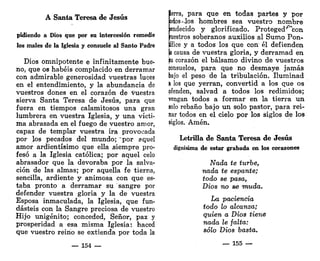 A Santa Teresa de Jesús
pidiendo a Dios que por su intercesión remedie
los males de la Iglesia y consuele al Santo Padre
Dios omnipotente e infinitamente bue-
no, que os habéis complacido en derramar
con admirable generosidad vuestras tuces
en el entendimiento, y la abundancia de
vuestros dones en el corazón de vuestra
sierva Santa Teresa de Jesús, para que
fuera en tiempos calamitosos una gran
lumbrera en vuestra Iglesia, y una vícti-
ma abrasada en el fuego de vuestro amor,
capaz de templar vuestra ira provocada
por los pecados del mundo; "por aquel
amor ardientísimo que ella siempre pro-
fesó a la Iglesia católica; por aquel celo
abrasador que la devoraba por la salva-
ción de las almas; por aquella fe tierna,
sencilla, ardiente y animosa con que es-
taba pronto a derramar su sangre por
defender vuestra gloria y la de vuestra
Esposa inmaculada, la Iglesia, que fun-
dasteis con la Sangre preciosa de vuestro
Hijo unigénito; conceded, Señor, paz y
prosperidad a esa misma Iglesia: haced
que vuestro reino se extienda por toda la
— 154 —
ierra, para que en todas partes y por
bdoS'-los hombres sea vuestro nombre
Bendecido y glorificado. Proteged^con
pestros soberanos auxilios al Sumo Pon-
tífice y a todos los que con' él defienden
la causa de vuestra gloria, y derramad en
p
u corazón el bálsamo divino de vuestros
ponsuelos, para que no desmaye jamás
bajo el peso de la tribulación. Iluminad
& los que yerran, convertid a los que os
ofenden, salvad a todos los redimidos;
vengan todos a formar en la tierra un
solo rebaño bajo un solo pastor, para rei-
nar todos en el cielo por los siglos de los
siglos. Amén.
Letrilla de Santa Teresa de Jesús
dignísima de estar grabada en los corazones
Nada te turbe,
nada te espante;
todo se pasa,
Dios no se muda.
La paciencia
todo lo alcanza;
quien a Dios tiene
nada le falta:
sólo Dios basta.
— 155 —
 