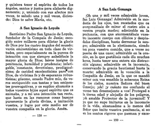 y quisiera tener el espíritu de todos los
ángeles, santos y justos para alabarte dig-
namente; y, uniendo con sus afectos mis
voces, te saludo una y mil veces, dicien-
do: Dios te salve María, etc.
A San Ignacio de Loyola
Santísimo Padre San Ignacio de Loyola,
fundador de la Compaía de Jesús; esco-
gido entre millares para dilatar la gloria
de Dios por los cuatro ángulos del mundo;
varón eminentísimo en toda clase de vir-
tudes, pero especialmente en la pureza de
intención con que siempre anhelabais la
mayor gloria de Dios; héroe insigne de
penitencia, humildad y prudencia; infati-
gable, 'constante, devotísimo, prodigiosí-
simo; de caridad excelentísima para*-con
Dios, de vivísima fe y de esperanza robus-
tísima; gozóme, amado Padre mío, de ve-
ros enriquecido con tantas y tan eminen-
tes prerrogativas, y os suplico alcancéis a
todos vuestros hijos aquel espíritu que os
animaba, y a mí una intención tan recta,
que hasta en las menores cosas busque
puramente la gloria divina, a imitación
vuestra, y logre por este medio ser de
vuestra compañía en la gloria. Amén.
_ 158 —
A San Luis Gonzaga
¡Oh una y mil veces admirable joven,
San Luiz Gonzaga! Admirable en la mo-
destia de los ojos, tan recatados que os
avergonzabais de mirar el rostro aún a
vuestra propia madre; admirable en la
penitencia, con que atormentabais vues-
tro inocente cuerpo con cilicios y despia-
dadas disciplinas, hasta derramar la san-
gre; admirable en la abstinencia, siendo
tan poca vuestra comida, que a veces no
pasaba de una onza; admirable en la ora-
ción, en la que gastabais cada día muchas
horas, hasta tener una entera sin distrac-
ción alguna; admirable en la inocencia,
conservando la gracia bautismal hasta la
muerte; admirable en la vocación a la
Compañía de Jesús, en la que os mandó
entrar con voz sensible la soberana Reina
de los cielos, nuestra Señora del buen
Consejo; ¡oh! ¡y cuánto me confundo al
verme tan desemejante a vos! Proteged a
la tierna edad y alejadla de los peligros,
¡oh amable Protector de la juventud! Y
ya que no supe imitaros en la inocencia
de la vida, alcanzadme a lo menos del
Señor que imite vuestra penitencia, si no
en los santos rigores que pasman y exce-
— 159 —
 