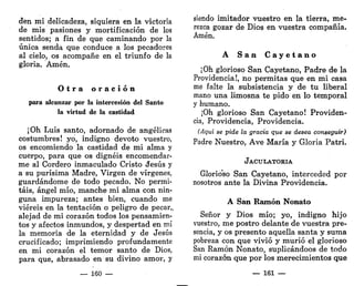 den mi delicadeza, siquiera en la victoria
de mis pasiones y mortificación de los
sentidos; a fin de que caminando por la
única senda que conduce a los pecadores
al cielo, os acompañe en el triunfo de la
gloria. Amén.
O t r a o r a c i ó n
para alcanzar por la intercesión del Santo
la virtud de la castidad
¡Oh Luis santo, adornado de angélicas
costumbres! yo, indigno devoto vuestro,
os encomiendo la castidad de mi alma y
cuerpo, para que os dignéis encomendar-
me al Cordero inmaculado Cristo ¿Jesús y
a su purísima Madre, Virgen de vírgenes,
guardándome de todo pecado. No permi-
táis, ángel mío, manche mi alma con nin-
guna impureza; antes bien, cuando me
viereis en la tentación o peligro de pecar,,
alejad de mi corazón todos los pensamien-
tos y afectos inmundos, y despertad en mí
la memoria de la eternidad y de Jesús
crucificado; imprimiendo profundamente
en mi corazón el temor santo de Dios,
para que, abrasado en su divino amor, y
— 160 —
siendo imitador vuestro en la tierra, me-
rezca gozar de Dios en vuestra compañía.
Amén.
A S a n C a y e t a n o
¡Oh glorioso San Cayetano, Padre de la
Providencia!, no permitas que en mi casa
me falte la subsistencia y de tu liberal
mano una limosna te pido en lo temporal
y humano.
¡Oh glorioso San Cayetano! Providen-
cia, Providencia, Providencia.
(Aguí se pide la gracia que se desea conseguir)
Padre Nuestro, Ave María y Gloria Patri.
JACULATORIA
Glorioso San Cayetano, interceded por
nosotros ante la Divina Providencia.
A San Ramón Nonato
Señor y Dios mío; yo, indigno hijo
vuestro, me postro delante de vuestra pre-
sencia, y os presento aquella santa y suma
pobreza con que vivió y murió el glorioso
San Ramón Nonato, suplicándoos de todo
mi corazón que por los merecimientos que
—- 161 —
 