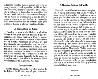 adquirió vuestro Santo, con el ejercicio de
tan. grande virtud, queráis purificar éste,
mi corazón, comunicándome una verda-
dera pobreza y desnudez de espíritu, con
la cual esté mi alma totalmente despega-
da de todo lo transitorio y unida con el
amor divino, y en particular os ruego dig-
néis favorecerme con la merced que pido
a mayor honra y gloria vuestra. Amén.
A Santa Rosa de Lima
Bendita y amada del Señor, y gloriosa
Santa Rosa, por aquella felicidad que re-
cibisteis de poder uniros a Dios y prepa-
raros para una santa muerte, alcanzadroe
de su divina Majestad la gracia de que
purificando mi conciencia, con los sufri-
mientos de la enfermedad y con la con-
fesión de mis pecados, merezca disponer
mi alma, confortarla con el viático santí-
simo del cuerpo de Jesucristo a fin de
asegurar el trance terrible de la muerte,
y poder volar por ella a la eterna bien-
aventuranza de la gloria. Así sea.
JACULATORIA
Santa Rosa, delicada flor del jardín de
la Iglesia de Cristo, rogad por nosotros.
— 162 —
A Nuestra Señora del Valle
Postrado-humildemente a vuestros pies,
¡Oh! Virgen Santísima del Valle, vengo, a
pesar de mi indignidad y bajeza, a esco-
geros por Madre mía, mi abogada y pro-
tectora cerca de vuestro divino Hijo, para
amaros, honraros y serviros fielmente to-
dos los días de mi vida. Dignaos recibir,
¡oh! Inmaculada Virgen del Valle, la fir-
me protesta que hago de ser todo vuestro;
dignaos admitirme en el número de vues-
tros hijos. Alcanzadme de Jesús, vuestro
adorable Hijo, un vivo horror al pecado,
la gracia de vivir y morir en los senti-
mientos de la fe más viva, de la esperanza
más' firme y del amor más tierno, más
ardiente y más generoso. Haced, oh mi
bondadosísima Madre del Valle, que asis-
tido por vuestra poderosa protección du-
rante mi vida, tenga el dulce consuelo de
que, en la hora de mi muerte, entregue mi
alma en vuestras manos, y tenga después
la dicha incomparable de ser conducida
por Vos a la morada de la feliz y gloriosa
inmortalidad. Así sea.
— 163 —
 