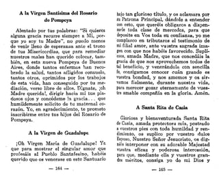 A la Virgen Santísima del Rosario
de Pompeya
Alentado por tus palabras: "Si quieres
alguna gracia recurre siempre a Mí, por-
que yo soy tu Madre", no puedo menos
de venir lleno de esperanza ante el trono
de tus Misericordias, que para remediar
nuestros males han querido colocar, tam-
bién, en esta nueva Pompeya de Buenos
Aires, donde tantos enfermos han reco-
brado la salud, tantos afligidos consuelo,
tantos otros, oprimidos por los trabajos
de esta vida, han conseguido por tu me-
diación, verse libre de ellos. Dígnate, ¡oh
Madre querida!, dirigir hacia mí tus pia-
dosos ojos y concédeme !a gracia. . . que
humildemente solicito de tu maternal co-
razón. Yo, en agradecimiento, te prometo
inscribirme entre tus hijos del Rosario de
Pompeya.,
A la Virgen de Guadalupe
¡Oh Virgen María de Guadalupe! Ya
que para mostrar el singular amor que
profesáis al Pueblo Santafesino, habéis
querido que os venerase en este Santuario
— 164 —
bajo tan glorioso título, y os aclamara por
su Patrona Principal, dándole a entender
con esto, que queréis obligaros a dispen-
sarle toda clase de mercedes, para que
deposite en Vos toda su confianza, yo me
complazco en tributaros el testimonio de
mi filial amor, ante vuestra sagrada ima-
gen con que nos habéis favorecido. Supli-
cóos, amada Madre, que nos concedáis la
gracia de que nos aprovechemos todos de
tel beneficio, y venerándola con sencilla
fe, consigamos conocer cuan grande es
vuestra bondad, y nos amemos y os sir-
vamos fielmente, durante nuestra vida,
para merecer gozar eternamente de vues-
tra amable compañía en la gloria. Amén.
A Santa Rita de Casia
Gloriosa y bienaventurada Santa Rita
de Casia, amada protectora mía, postrado
a vuestros pies con toda humildad y ren-
dimiento, os suplico por vuestro dulce
Esposo, Nuestro Señor Jesucristo, os dig-
néis interponer con su adorable Majestad
vuestra eficaz y poderosa intercesión,
para que, mediante ella y vuestros gran-
des méritos, consiga yo de mi Dios y
— 165 —
 