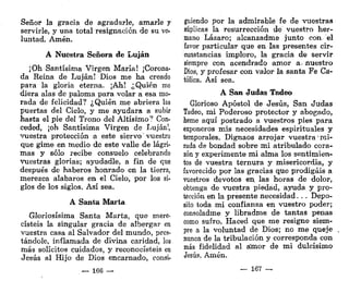 Señor la gracia de agradarle, amarle y
servirle, y una total resignación de su vo-
luntad. Amén.
A Nuestra Señora de Lujan
¡Oh Santísima Virgen María! ¡Corona-
da Reina de Lujan! Dios me ha creado
para la gloria eterna. ¡Ah! ¿Quién me
diera alas de paloma para volar a esa mo-
rada de felicidad? ¿Quién me abriera las
puertas del Cielo, y me ayudara a svhit
hasta el pie del Trono del Altísimo? Con-
ceded, ¡oh Santísima Virgen de Lujan!,
vuestra protección a este siervo' vuestro
que gime en medio de este valle de lágri-
mas y sólo recibe consuelo celebrando
vuestras glorias; ayudadle, a fin de que
después de haberos honrado en la tierra,
merezca alabaros en el Cielo, por los si-
glos de los siglos. Así sea.
A Santa Marta
Gloriosísima Santa Marta, que mere-
cisteis la singular gracia de albergar en
vuestra casa al Salvador del mundo, pres-
tándole, inflamada de divina caridad, los
más solícitos cuidados, y reconocisteis en
Jesús al Hijo de Dios encarnado, consi-
— 166 —
guiendo por la admirable fe de vuestras
súplicas la resurrección de vuestro her-
mano Lázaro; alcanzadme junto con el
favor particular que en las presentes cir-
cunstancias imploro, la gracia de servir
siempre con acendrado amor a- nuestro
Dios, y profesar con valor la santa Fe Ca-
tólica. Así sea.
A San Judas Tadeo
Glorioso Apóstol de Jesús, San Judas
Tadeo, mi Poderoso protector y abogado,
heme aquí postrado a vuestros pies para
exponeros mis necesidades espirituales y
temporales. Dignaos arrojar vuestra mi-
rada de bondad sobre mi atribulado cora-
zón y experimente mi alma los sentimien-
tos de vuestra ternura y misericordia, y
favorecido por las gracias que prodigáis a
vuestros devotos en. las horas de dolor,
obtenga de vuestra piedad, ayuda y pro-
tección en la presente necesidad. . . Depo-
sito toda mi confianza en vuestro poder;
consoladme y libradme de tantas peñas
como sufro. Haced que me resigne siem-
pre a la voluntad de Dios; no me queje
nunca de la tribulación y corresponda con
más fidelidad al amor de mi dulcísimo
Jesús. Amén.
— 167 —
 