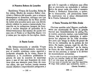 A Nuestra Señora de Lourdes
Santísima Virgen de Lourdes, Reina d$
los cielos, Madre de nuestro Señor Jesu-
cristo y Señora del mundo, que a ningunos
desamparas ni desechas, mírame con ojo»-
de piedad y alcánzame de tu Hijo perdón
de todos mis pecados para que con devoto
afecto celebre tu santa e inmaculada Con-
cepción en tu milagrosa imagen de Lour-
des y reciba después el galardón de la
bienaventuranza del mismo de quien eres
que con el Padre y el Espíritu Santo vive
y reina por los siglos de los siglos. Amén,
A Santa Lucía
Oh bienaventurada y amable Virgen
Santa Lucía, universalmente reconocida
por el pueblo cristiano como especial y
poderosa abogada de la vista; llenos de
confianza a t i . acudimos pidiéndote la
gracia de que la nuestra se mantenga
sana y que el uso que hagamos de nues-
tros ojos sea siempre para bien de nues-
tra alma, sin que turben jamás nuestra
mente objetos o espectáculos peligrosos, y
— 168
pue todo lo sagrado o religioso que ellos
lean se convierta en saludable y valioso
motivo de amar cada día más a nuestro
Creador y Redentor Jesucristo, a quien,
por tu intercesión, ¡oh protectora nues-
ira, esperamos ver y amar eternamente
(n la Patria Celestial! Amén.
A Santa Teresita del Niño Jesús
¡Gloriosa santita mía! Espero confiada-
mente me alcanzarás de Dios la gracia
especial que humildemente te pido*-.Yo,
en cambio, prometo imitar, con todas'mis
fuerzas, tus heroicos ejemplos, y apro-
piarme las páginas de tu vida encanta-
dora para que tenga la dicha de gozar de
Dios en tu compañía en la patria de los
santos. En tanto, quiero, cual tú, oh fio»
recita de Jesús, "deshojar" en la tierra
las flores de mis caricias a los pies del
ímor de los amores, y cantar a lo divino
tus encantadoras armonías.
(Aquí se pide la gracia que se desea conseguir).
Por sólo tus amores, Jesús mi bien amado,
E
n Ti mi vida puse, mi gloria y porvenir;
y ya que para el mundo soy una flor marchita;
K
o tengo más anhelo que amándote, morir...
(Santa Teresita).
169 —
 