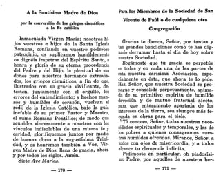 A la Santísima Madre de Dios
por la conversión de los griegos cismáticos
a la Fe católica
Inmaculada Virgen María; nosotros hi."
jos vuestros e hijos de la Santa Iglesia
Romana, confiando en vuestro poderoso
patrocinio, os suplicamos humildemente
os dignéis impetrar del Espíritu Santo, a
honra y gloria de su eterna procedencia
del Padre y del Hijo, la plenitud de sus
dones para nuestros hermanos extravia-
dos, los griegos cismáticos, a fin de que,
ilustrados con su gracia vivificante, de-
testen, juntamente con el orgullo, los
errores del entendimiento; y hechos man-
sos y humildes de corazón, vuelvan al
redil de la Iglesia Católica, bajo la guía
inefable de su primer Pastor y Maestro,
el sumo Romano Pontífice; de modo que
reunidos sinceramente a nosotros con los
vínculos indisolubles de una misma fe y
caridad, glorifiquemos juntos por medio
de buenas obras a la augustísima Trini-
dad, y os honremos también a Vos, Vir-
gen Madre de Dios, llena de gracia, ahora
y por todos los siglos. Amén.
Siete Ave Marías.
— 170 —
Para los Miembros de la Sociedad de San
Vicente de Paúl o de cualquiera otra
Congregación
Gracias te damos, Señor, por tantas y
tan grandes bendiciones como te has dig-
nado derramar hasta el día de hoy sobre
nuestra Sociedad.
Rogárnoste que tu gracia se perpetúe
en todas y en cada una de las partes de
esta nuestra carísima Asociación, espe-
cialmente en ésta, que ahora te lo pide.
Haz, Señor, que nuestra Sociedad se pro-
pague y consolide perpetuamente, anima-
da de su primitivo espíritu de humilde
devoción y de mutuo fraternal afecto,
para que enteramente apartada de los
intereses de la tierra, sea siempre más fe-
cunda en obras para el cielo.
* Tú conoces, Señor, todas nuestras nece-
sidades espirituales y temporales, y las de
los pobres a quienes consagramos nues-
tras humildes ofrendas. Míranos, Señor, a
todos con ojos de misericordia, y a todos
alcance tu clemencia infinita.
Pedírnoste en particular, oh piadosísi-
mo Padre, por aquellos de nuestros her-
— 171 —
 