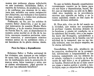 manos que padezcan alguna tribulación
en este momento. Infúndeles, Señor, el
espíritu de fortaleza, de prudencia, de paz
y de.confianza que emanan de tu seno;
para que, sufridos con santa resignación
por Jesucristo, sus trabajos y los nuestros
te sean aceptos, y a todos nos produzcan
frutos de salvación eterna.
Pedírnoste, en fin, por los méritos de
nuestro Señor Jesucristo, y por la espe-
cial intercesión de nuestra Madre María
Santísima, y la de nuestro bienaventura-
do Patrón San N., que, al desnudarnos de
nuestra carne mortal en el día de la jus-
ticia, merezcan nuestros parientes, nues-
tros consocios, y merezcamos nosotros
mismos entrar en tu santísimo reino, y
ser herederos de tu gloria eterna. Amén.
Para los hijos y dependientes
Soberano Señor y Padre universal de
los vivientes, que, aunque yo sea indigno
de tanto bien, queréis serviros de mí co-
mo de instrumento para la generación de
nuevos seres, hijos vuestros y míos, que
os alaben eternamente. ¿Qué gracias os
daré por tan señalado beneficio?
_ 172 —
Ya que os habéis dignado constituirme
representante vuestro en la tierra para
con mis hijos y dependientes, haced,. Se-
ñor, que os represente, no sólo en la áwto-
ridad, sino también en la providencia
amorosa que ejercéis en todos, y en la
misma santidad, siendo yo fiel copia de
vuestros divinos atributos.
Sí, Dios mío, viva yo de tal suerte en
la sociedad, que nunca me avergüence
de profesar vuestra doctrina delante de
los hombres, y ajuste mi conducta, no a
las máximas del mundo, sino a las sagra-
das leyes del Evangelio, aplicándome a
procurar el sustento de la familia con tal
solicitud de lo temporal, que no me im-
pida trabajar, aun con mayor empeño, en
mi eterna salvación.
Concededme, Dios mío, prudencia en
los negocios, moderación en la prosperi-
dad, sufrimiento y longanimidad en los
trabajos, cumpliendo con los deberes de
mi estado, vigilancia y acierto en la edu-
cación de mis hijos y en el gobierno de
mi familia. Desterrad de mí el falso amor
que ciega a tantos padres y pierde a tan-
tos hijos; sepa yo alejarlos de los peligros,
— 173 —
 