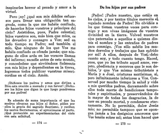 inspirarles horror al pecado y amor a la
virtud.
Pero ¡ay! ¿qué son mis débiles esfuer-
zos para llenar una obligación tan sa-
grada, como la que me habéis confiado,
de hacerlos hijos vuestros y príncipes del
cielo? Asistidme, pues, Padre celestial;
hijos vuestros son, más bien que míos, os
los devuelvo y consagro a Vos; sed en
todo tiempo su Padre; sed también el
mío. Que ninguno de los que Vos me
habéis confiado os ofenda jamás; que nin-
guno de ellos arda en las voraces llamas
del infierno; sacadle antes de este mundo,
y concededme que sirviéndoos fielmente
con mis hijos y dependientes en la tierra,
logremos todos publicar vuestras miseri-
cordias en el cielo. Amén.
¡Dichosos los padres y amos que dirijan a
Dios esta oración a menudo y con fervor! ¡Dicho-
sos los hijos que digan la que luego pondremos
por sus padres!
Es además de suma importancia el que las
madres ofrezcan sus hijos al Señor, pidan por
ellos la gracia del sagrado Bautismo, y reciban
los santos Sacramentos, al aproximarse al parto.
¡Qué protección no experimentarían del cielo
con esta solicitud.
— 174 —
De los hijos por sus padres
¡Padre! ¡Padre nuestro, que estáis en
ios cielos, y por tantos títulos merecéis el
regalado nombre de Padre! No olvidéis a
los que tienen vuestras veces para con-
migo y son vivas imágenes de vuestra
divinidad en la tierra. Volved nuestros
ojos paternales a aquellos a quienes dis-
teis el nombre y las entrañas de padres
para conmigo. ¡Vos sólo sabéis los mu-
chos desvelos y trabajos que han sufrido
por mí! A ellos, después de Vospdebo
cuanto soy, y todo cuanto tengo. Haced,
pues, que yo les tribute aquel amor, res-
peto, obediencia y socorros que le son de-
bidos, V que Vos mismo tributasteis a
María y a José, criaturas santísimas, sí,
pero infinitamente inferiores a Vos. Con-
servad por mucho tiempo la salud y vida
a mis queridos padres, derramando sobre
ellos toda suerte de bendiciones tempo-
rales y espirituales, y preservándolos de
la mayor de todas las desgracias, ,1a de
caer en pecado mortal, y condenarse eter-
namente. No lo permitáis, dulce Jesús
mío; no permitáis tampoco que se opon-
gan jamás a los designios amorosos que
VQS tenéis sobre mí; antes bien haced que
— 175 —
 