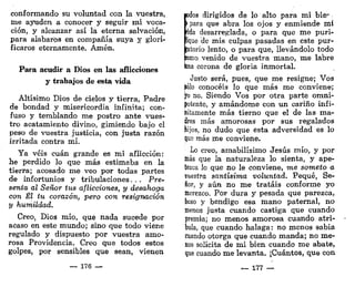 conformando su voluntad con la vuestra,
me ayuden a conocer y seguir mi voca-
ción, y alcanzar así la eterna salvación,
para alabaros en compañía suya y glori-
ficaros eternamente. Amén.
Para acudir a Dios en las aflicciones
y trabajos de esta vida
Altísimo Dios de cielos y tierra, Padre
de bondad y misericordia infinita; con-
fuso y temblando me postro ante vues-
tro acatamiento divino, gimiendo bajo el
peso de vuestra justicia, con justa razón
irritada contra mi,
Ya veis cuan grande es mi aflicción:
he perdido lo que más estimaba en la
tierra; acosado me veo por todas partes
de infortunios y tribulaciones. . . Pre-
senta al Señor tus aflicciones, y desahoga
con Él tu corazón, pero con resignación
y humildad,
Creo, Dios mío, que nada sucede por
acaso en este mundo; sino que todo viene
regulado y dispuesto por vuestra amo-
rosa Providencia. Creo que todos estos
golpes, por sensibles que sean, vienen
— 176 —
1
)dos dirigidos de lo alto para mi hiso-
para que abra los ojos y enmiende mí
ida desarreglada, o para que me puri-
que de mis culpas pasadas en este pur-
atorio lento, o para que, llevándolo todo
orno venido de vuestra mano, me labre
bna corona de gloria inmortal.
Justo será, pues, que me resigne; Vos
Jólo conocéis lo que más me conviene;
yo no. Siendo Vos por otra parte omni-
potente, y amándome con un cariño infi-
hitamente más tierno que el de las ma-
te más amorosas por sus regalados
hijos, no dudo que esta adversidad es lo
que más me conviene.
Lo creo, amabilísimo Jesús mío, y por
ínás que la naturaleza lo sienta, y ape-
tezca lo que no le conviene, me someto a
vuestra santísima voluntad. Pequé, Se-
ñor, y aún no me tratáis conforme yo
merezco. Por dura y pesada que parezca,
beso y bendigo esa mano paternal, no
menos justa cuando castiga que cuando
premia; no menos amorosa cuando atri-
bula, que cuando halaga: no menos sabia
cuando otorga que cuando manda; no me-
nos solícita de mi bien cuando me abate,
que cuando me levanta. ¡Cuántos, que con
— 177 —
 