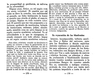 la prosperidad se perdieron, se salvarte
en la adversidad!
Hágase pues, Señor, en mí según vum
tra santa voluntad. Si queréis que un$
nube se Heve la cosecha, una enfermedad
el ganado, un falso testimonio la honra!
si queréis que pierda el pleito, el negocio,
al amigo; hágase en todo vuestra volun-
tad. Si queréis que me vea pospuesto a in-
feriores, agobiado de escrúpulos, fatigado
de tentaciones, enfermo, pobre, abando-
nado, sensible cosa es: pero hágase en mí
según vuestra santísima voluntad. Ve así
ofreciéndote a lo que te repugnare, di-
ciendo siempre con todo afecto: hágase
en mí según vuestra santísima voluntad.
i Pero dime, cristiano: cuando un facultativo te
aplica un cauterio o hace la amputación de un
miembro, u otra operación dolorosa, no sólo te
resignas, sino que aun se lo agradeces y recom-
pensas. Y eso que, siendo hombre, no sabes si
te dará la vida, u ocasionará la muerte. Pues
¿por qué no harás otro tanto con Dios, con ese
Padre tan bueno, que tanto se desvela por tu
eterna salud? Anímate, pues; algo te costará,
pero este es uno de los actos más sublimes que
puede hacer una criatura en la tierra. Abrázate
con la imagen de Jesús crucificado, besa con
amor sus llagas, y dile: Gracias os doy, Señor,
por los trabajos que me envías. ¡Qué dicha tan
grande la mía de ser en algo semejante a Vos, y
i poder expiar tan fácilmente mis culpas pasá-
is, y acaudalar tesoros inmensos para el cielo!
peías, infinitas gracias os doy por ello, Señor.
[Esfuérzate, cristiano, en producir estos actos,
te son muy meritorios. Si no puedes obtener
fel amor propio el dar gracias a Dios por la
¡ruz que tanto te repugna, vuelve a este mismo
Sercioio y quizá lo conseguirás la segunda vez;
| si, a pesar de esto, no lo alcanzares, no te .
¡congojes, que Dios no te quiere insensible, sino
¡csignado. Jesucristo, con ser la fortaleza infi-
nta, sintió, los trabajos; y la viva apresión de
dios le puso en agonía mortal en el Huerto; y
p obstante, ¡ cuánto no agradó al Eterno Padre
u heroica resignación.
En reparación de las blasfemias
Inmenso, incomparable, infinito santí-
limo Dios y Señor del universo, ante
¡uien los Serafines y demás espíritus
xlestiales confusos y anonadados se pos-
Eran para adoraros, al paso de los hom-
bres, redimidos con Sangre divina, y col-
mados por Vos a cada instante de nuevos
e infinitos favores, os ultrajan y ofen-
den, profanando y blasfemando incesan-
temente vuestro nombre sacrosanto y la
preciosísima Sangre de vuestro amado
Hijo; yo, miserable e indigna criatura,
penetrado de vivo dolor por tanta mal-
dad, quisiera impedirla a costa de mi vi-
— 178 — — 179 —
 