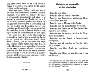 da; pero, como esto no es fácil, deseo r«
parar a lo menos en algún modo tan ha
rribles profanaciones.
, Quisiera pues. Señor, cada vez que e
este día sea blasfemado vuestro santísim
nombre, o la preciosa Sangre de Jesúi
o el augusto Sacramento del altar, o lo
sagrados nombres de Jesús, María o é
los Santos, quisiera poder tributaros tan
tas gracias, bendiciones y alabanzas cuan
tas os rinden los Serafines en el cielo
cuantas habéis recibido y cuantas recibáii
de todos los justos y Santos desde el prín
cipio hasta la consumación de los siglos
Sí, Dios mío; por cada blasfemia quí
se profiera contra Vos y vuestros Santosj
es mi intención ofreceros aquel Santo!
Santo, Santo, que os entonan los Ánge]
les, tantas veces como estrellas tiene e|
cielo, átomos el aire, hojas los árboles, gen
tas de agua y-arenas el mar; tantas veces
cuantos son los actos de amor purísimo
que os dirige María Santísima, y cuantas
son las perfecciones que encierra vuestra
divina esencia. Amén.
— 180 —
Alabanzas en reparación
de las blasfemias
Bendito sea Dios.
Bendito sea su santo Nombre..
Bendito sea Jesucristo, verdadero Dios
y verdadero hombre.
Bendito sea el Nombre de Jesús.
Bendito sea su Sacratísimo Corazón.
Bendito sea Jesús en el Santísimo Sa-
cramento del Altar.
Bendita sea la excelsa Madre de Dios,
María Santísima.
Bendita sea su Santa e Inmaculada
Concepción.
Bendito sea el nombre de María, Vir-
gen y Madre.
Bendito sea San José, su castísimo
esposo.
Bendito sea Dios en sus ángeles y en
sus Santos.
Indulgencia de un año por cada vez que se
diga y plenaria una vez al mes si se recitan cada
dia, confesando, comulgando y orando a inten-
ción del Sumó Pontífice.
— 181 —
 