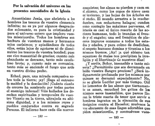 Por la salvación del universo en las
presentes necesidades de la Iglesia
Amantísimo Jesús, que abristeis a los
hombres los tesoros de vuestra clemencia
infinita; no es ya por algunos desgracia-
dos solamente, es para la cristiandad y
para el universo entero que imploro vues-
tra misericordia. Todos los hombres son
hechura de vuestras manos y hermanos
míos carísimos; y apiadándoos de todos
ellos, están lejos de agotarse ni de dismi-
nuirse los tesoros de vuestra bondad; pues
ese rico manantial de gracias; cuanto más
abundante se derrama, tanto más cauda-
loso brota; y, cuanto más se comunica,
tanto más se enciende el fuego que arde
en vuestro divino pecho.
Echad, pues, una mirada compasiva so-
bre toda la tierra; ¡ay! ¡llega al extremo
la maldad y la desolación! ¡Cuánta cizaña
de errores ha sembrado por todas partes
el enemigo infernal! Veis hollados los de-
rechos espirituales y temporales de vues-
tro Vicario en la tierra, ultrajada su altí-
sima dignidad, y a los mismos reyes y
pueblos conjurados contra su sagrada
Persona. El infierno hace cada día nuevas
— 182 —
conquistas; las almas se pierden y caen en
el.abismo, como los copos de nieve caen
en'invierno, y las hojas de los árboles en
el otoño. El mundo arrastra a la muche-
dumbre, con seductores halagos," cunden
como contagio las máximas perversas, el
interés es casi el único resorte de las ac-
ciones humanas, todo lo inundan el frau-
de y el engaño; una sed frenética de pla-
ceres impuros consume a todos los esta-
dos y edades, y para colmo de desdichas,
el respeto humano domina y tiraniza a los
mismos buenos. ¡Ay! ¡a qué abismo tan
espantoso de males nos precipitan la irre-
ligión y el libertinaje ¿e nuestros días!
¿Y seréis, Señor, insensible a tanta mi-
seria? ¿Permitiréis que sea derramada en
balde vuestra Sangre preciosa? ¿Será in-
dignamente profanada por los mismos por
quienes se derramó especialmente? No,
no se gloríe Lucifer por más tiempo. Oíd
los lamentos de las almas que tiernamen-
te os aman, escuchad los gritos de los
mismos seres insensibles, que parece llo-
ran la triste suerte de tener que servir a
hombres ingratos en la ejecución de sus
designios contra el Hacedor; muévaos la
voz elocuente de esas llagas adorables que
piden misericordia, y conmuévase vues-
— 183 —
 