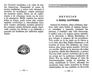 tro Corazón santísimo a la vista de tan-
tas desgracias. Suspended el curso, de
tantas maldades; y sobre todo detened el
torrente de sacrilegios, origen principal
de nuestros males. Basta ya de indife-
rencia y de crímenes, basta ya de dolor
y de amargura. Brille vuestra faz serena
sobre la tierra, sople sobre ella vuestro
espíritu vivificador y, renovándolo todo,
será vuestro santísimo nombre glorifica-
do, acatada vuestra Religión santa, obser-
vada vuestra ley divina, y os alabarán y
gozarán los hombres por infinitos siglos,
Amén.
— 184 —
D E V O C I Ó N
A MARÍA SANTÍSIMA
Aunque no sientas, alma cristiana, bas-
tante valor para hollar el respeto huma-
no, comulgar a menudo, combatir las
pasiones, y entablar una vida fervorosa,
te suplico que a lo menos nunca abando-
nes la devoción a María Santísima, el
gran refugio y amparo de los pecadores.
Todo poder se le ha dado en la tierra y
en el cielo, dice San Pedro Damiano; y se
presenta al trono del Altísimo, no como
esclava, sino como quien manda: Domina
non ancilla. María es la tesorera de todas
las gracias, añade San Bernardo, y quiere
Dios que todo cuanto recibimos d& lo alto
nos venga por la poderosa mediación de
María. Por su medio llénase el cielo de
bienaventurados, suelta al enemigo la
presa, santifícase la tierra, sálvanse los
pecadores, baja sobre nosotros la divina
misericordia; en una palabra, la devoción
— 185 —-
 