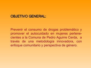 OBJETIVO GENERAL:   Prevenir el consumo de drogas problemático y promover el autocuidado en mujeres pertene-cientes a la Comuna de Pedro Aguirre Cerda,  a través de una metodología innovadora, con enfoque comunitario y perspectiva de género.  