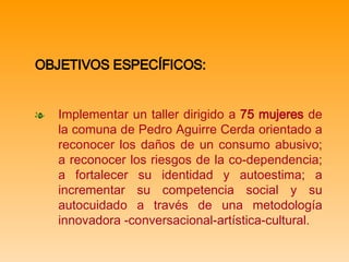 OBJETIVOS ESPECÍFICOS:   Implementar un taller dirigido a  75 mujeres  de la comuna de Pedro Aguirre Cerda orientado a reconocer los daños de un consumo abusivo; a reconocer los riesgos de la co-dependencia; a fortalecer su identidad y autoestima; a  incrementar su competencia social  y su autocuidado a través de una metodología innovadora -conversacional-artística-cultural.   