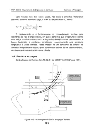 USP – EESC – Departamento de Engenharia de Estruturas Aderência e Ancoragem 
Vale ressaltar que, nos casos usuais, nos quais a armadura transversal 
(estribos) é normal ao eixo da peça, α = 90o e a expressão de l a resulta: 
10.12 
0,5d 
 
V 
⋅ − 
 
Sd,max ≥ 
2 (V V ) 
a d 
Sd,max c 
  
  
= ⋅ l 
O deslocamento al é fundamentado no comportamento previsto para 
resistência da viga à força cortante, em que se considera que a viga funcione como 
uma treliça, com banzo comprimido e diagonais (bielas) formados pelo concreto, e 
banzo tracionado e montantes constituídos respectivamente pela armadura 
longitudinal e pelos estribos. Nesse modelo há um acréscimo de esforço na 
armadura longitudinal de tração, que é considerado através de um deslocamento al 
do diagrama de momentos fletores de cálculo. 
10.7.2 Trecho de ancoragem 
Será calculado conforme o item 18.3.2.3.1 da NBR 6118, 2003 (Figura 10.9). 
Figura 10.9 – Ancoragem de barras em peças fletidas 
 