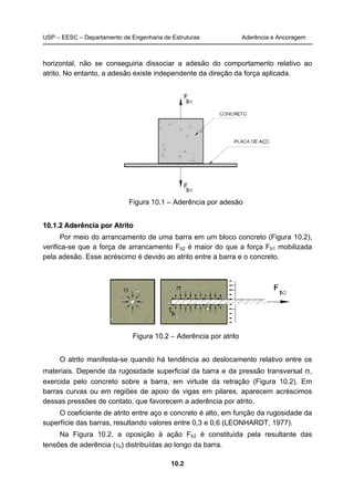 USP – EESC – Departamento de Engenharia de Estruturas Aderência e Ancoragem 
horizontal, não se conseguiria dissociar a adesão do comportamento relativo ao 
atrito. No entanto, a adesão existe independente da direção da força aplicada. 
Figura 10.1 – Aderência por adesão 
10.2 
10.1.2 Aderência por Atrito 
Por meio do arrancamento de uma barra em um bloco concreto (Figura 10.2), 
verifica-se que a força de arrancamento Fb2 é maior do que a força Fb1 mobilizada 
pela adesão. Esse acréscimo é devido ao atrito entre a barra e o concreto. 
Figura 10.2 – Aderência por atrito 
O atrito manifesta-se quando há tendência ao deslocamento relativo entre os 
materiais. Depende da rugosidade superficial da barra e da pressão transversal σ, 
exercida pelo concreto sobre a barra, em virtude da retração (Figura 10.2). Em 
barras curvas ou em regiões de apoio de vigas em pilares, aparecem acréscimos 
dessas pressões de contato, que favorecem a aderência por atrito. 
O coeficiente de atrito entre aço e concreto é alto, em função da rugosidade da 
superfície das barras, resultando valores entre 0,3 e 0,6 (LEONHARDT, 1977). 
Na Figura 10.2, a oposição à ação Fb2 é constituída pela resultante das 
tensões de aderência (τb) distribuídas ao longo da barra. 
 