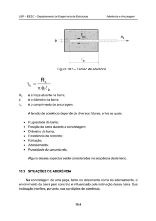 USP – EESC – Departamento de Engenharia de Estruturas Aderência e Ancoragem 
Figura 10.5 – Tensão de aderência 
10.4 
b 
R 
s 
π φ l 
τ = 
b . . 
Rs é a força atuante na barra; 
φ é o diâmetro da barra; 
lb é o comprimento de ancoragem. 
A tensão de aderência depende de diversos fatores, entre os quais: 
• Rugosidade da barra; 
• Posição da barra durante a concretagem; 
• Diâmetro da barra; 
• Resistência do concreto; 
• Retração; 
• Adensamento; 
• Porosidade do concreto etc. 
Alguns desses aspectos serão considerados na seqüência deste texto. 
10.3 SITUAÇÕES DE ADERÊNCIA 
Na concretagem de uma peça, tanto no lançamento como no adensamento, o 
envolvimento da barra pelo concreto é influenciado pela inclinação dessa barra. Sua 
inclinação interfere, portanto, nas condições de aderência. 
 