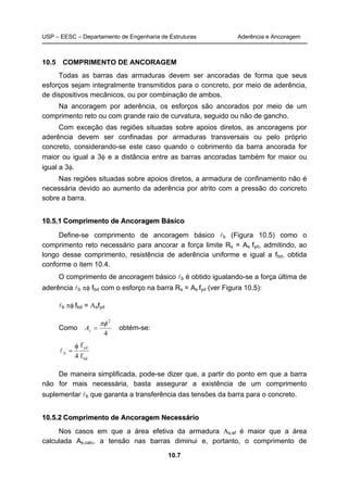 USP – EESC – Departamento de Engenharia de Estruturas Aderência e Ancoragem 
10.5 COMPRIMENTO DE ANCORAGEM 
Todas as barras das armaduras devem ser ancoradas de forma que seus 
esforços sejam integralmente transmitidos para o concreto, por meio de aderência, 
de dispositivos mecânicos, ou por combinação de ambos. 
Na ancoragem por aderência, os esforços são ancorados por meio de um 
comprimento reto ou com grande raio de curvatura, seguido ou não de gancho. 
Com exceção das regiões situadas sobre apoios diretos, as ancoragens por 
aderência devem ser confinadas por armaduras transversais ou pelo próprio 
concreto, considerando-se este caso quando o cobrimento da barra ancorada for 
maior ou igual a 3φ e a distância entre as barras ancoradas também for maior ou 
igual a 3φ. 
Nas regiões situadas sobre apoios diretos, a armadura de confinamento não é 
necessária devido ao aumento da aderência por atrito com a pressão do concreto 
sobre a barra. 
10.5.1 Comprimento de Ancoragem Básico 
Define-se comprimento de ancoragem básico lb (Figura 10.5) como o 
comprimento reto necessário para ancorar a força limite Rs = As fyd, admitindo, ao 
longo desse comprimento, resistência de aderência uniforme e igual a fbd, obtida 
conforme o item 10.4. 
O comprimento de ancoragem básico lb é obtido igualando-se a força última de 
aderência lb πφ fbd com o esforço na barra Rs = As fyd (ver Figura 10.5): 
10.7 
lb πφ fbd = Αsfyd 
Como 
πφ 2 
= s A obtém-se: 
4 
yd 
bd 
f 
4 
φ 
l = 
b f 
De maneira simplificada, pode-se dizer que, a partir do ponto em que a barra 
não for mais necessária, basta assegurar a existência de um comprimento 
suplementar lb que garanta a transferência das tensões da barra para o concreto. 
10.5.2 Comprimento de Ancoragem Necessário 
Nos casos em que a área efetiva da armadura Αs,ef é maior que a área 
calculada As,calc, a tensão nas barras diminui e, portanto, o comprimento de 
 