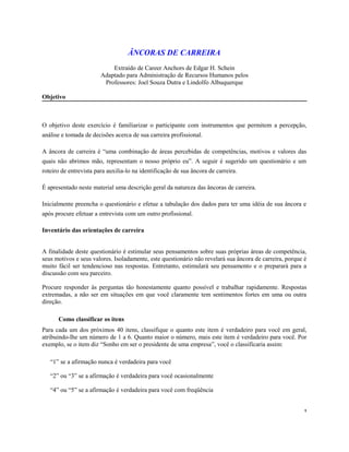 ÂNCORAS DE CARREIRA
Extraído de Career Anchors de Edgar H. Schein
Adaptado para Administração de Recursos Humanos pelos
Professores: Joel Souza Dutra e Lindolfo Albuquerque
Objetivo
O objetivo deste exercício é familiarizar o participante com instrumentos que permitem a percepção,
análise e tomada de decisões acerca de sua carreira profissional.
A âncora de carreira é “uma combinação de áreas percebidas de competências, motivos e valores das
quais não abrimos mão, representam o nosso próprio eu”. A seguir é sugerido um questionário e um
roteiro de entrevista para auxilia-lo na identificação de sua âncora de carreira.
É apresentado neste material uma descrição geral da natureza das âncoras de carreira.
Inicialmente preencha o questionário e efetue a tabulação dos dados para ter uma idéia de sua âncora e
após procure efetuar a entrevista com um outro profissional.
Inventário das orientações de carreira
A finalidade deste questionário é estimular seus pensamentos sobre suas próprias áreas de competência,
seus motivos e seus valores. Isoladamente, este questionário não revelará sua âncora de carreira, porque é
muito fácil ser tendencioso nas respostas. Entretanto, estimulará seu pensamento e o preparará para a
discussão com seu parceiro.
Procure responder às perguntas tão honestamente quanto possível e trabalhar rapidamente. Respostas
extremadas, a não ser em situações em que você claramente tem sentimentos fortes em uma ou outra
direção.
Como classificar os itens
Para cada um dos próximos 40 itens, classifique o quanto este item é verdadeiro para você em geral,
atribuindo-lhe um número de 1 a 6. Quanto maior o número, mais este item é verdadeiro para você. Por
exemplo, se o item diz “Sonho em ser o presidente de uma empresa”, você o classificaria assim:
“1” se a afirmação nunca é verdadeira para você
“2” ou “3” se a afirmação é verdadeira para você ocasionalmente
“4” ou “5” se a afirmação é verdadeira para você com freqüência
1
 