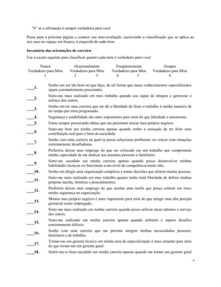 “6” se a afirmação é sempre verdadeira para você
Passe para a próxima página e comece sua auto-avaliação, escrevendo a classificação que se aplica ao
seu caso no espaço em branco, à esquerda de cada item.
Inventário das orientações de carreira
Use a escala seguinte para classificar quanto cada item é verdadeiro para você:
Nunca
Verdadeiro para Mim
Ocasionalmente
Verdadeiro para Mim
Freqüentemente
Verdadeiro para Mim
Sempre
Verdadeiro para Mim
1 2 3 4 5 6
____1.
Sonho em ser tão bom no que faço, de tal forma que meus conhecimentos especializados
sejam constantemente procurados.
____2.
Sinto-me mais realizado em meu trabalho quando sou capaz de integrar e gerenciar o
esforço dos outros.
____3.
Sonho em ter uma carreira que me dê a liberdade de fazer o trabalho à minha maneira de
no tempo por mim programado.
____4. Segurança e estabilidade são mais importantes para mim do que liberdade e autonomia.
____5. Estou sempre procurando idéias que me permitam iniciar meu próprio negócio.
____6.
Sinto-me bem em minha carreira apenas quando tenho a sensação de ter feito uma
contribuição real para o bem da sociedade.
____7.
Sonho com uma carreira na qual eu possa solucionar problemas ou vencer com situações
extremamente desafiadoras.
____8.
Preferiria deixar meu emprego do que ser colocado em um trabalho que comprometa
minha capacidade de me dedicar aos assuntos pessoais e familiares.
____9.
Sinto-me sucedido em minha carreira apenas quando posso desenvolver minhas
habilidades técnicas ou funcionais a um nível de competência muito alto.
____10. Sonho em dirigir uma organização complexa e tomar decisões que afetem muitas pessoas.
____11.
Sinto-me mais realizado em meu trabalho quanto tenho total liberdade de definir minhas
próprias tarefas, horários e procedimentos.
____12.
Preferiria deixar meu emprego do que aceitar uma tarefa que possa colocar em risco
minha segurança na organização.
____13.
Montar meu próprio negócio é mais importante para mim do que atingir uma alta posição
gerencial como empregado.
____14.
Sinto-me mais realizado em minha carreira quando posso utilizar meus talentos a serviço
dos outros.
____15.
Sinto-me realizado em minha carreira apenas quando enfrento e supero desafios
extremamente difíceis.
____16.
Sonho com uma carreira que me permita integrar minhas necessidades pessoais,
familiares e de trabalho.
____17.
Tornar-me um gerente técnico em minha área de especialização é mais atraente para mim
do que tornar-me um gerente geral.
____18. Sentir-me-ei bem sucedido em minha carreira apenas quando me tornar um gerente geral
2
 