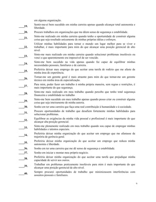 em alguma organização.
____19.
Sentir-me-ei bem sucedido em minha carreira apenas quando alcançar total autonomia e
liberdade.
____20. Procuro trabalhos em organizações que me dêem senso de segurança e estabilidade.
____21.
Sinto-me realizado em minha carreira quando tenho a oportunidade de construir alguma
coisa que seja resultado unicamente de minhas próprias idéias e esforços.
____22.
Utilizar minhas habilidades para tornar o mundo um lugar melhor para se viver e
trabalhar, é mais importante para mim do que alcançar uma posição gerencial de alto
nível.
____23.
Sinto-me mais realizado em minha carreira quando solucionei problemas insolúveis ou
venci o que aparentemente era impossível de ser vencido.
____24.
Sinto-me bem sucedido na vida apenas quando fui capaz de equilibrar minhas
necessidades pessoais, familiares e de carreira.
____25.
Preferiria deixar meu emprego do que aceitar uma tarefa de rodízio que me afaste da
minha área de experiência.
____26.
Tornar-me um gerente geral é mais atraente para mim do que tornar-me um gerente
técnico em minha área de especialização.
____27.
Para mim, poder fazer um trabalho à minha própria maneira, sem regras e restrições, é
mais importante do que segurança.
____28.
Sinto-me mais realizado em meu trabalho quando percebo que tenho total segurança
financeira e estabilidade no trabalho
____29.
Sinto-me bem sucedido em meu trabalho apenas quando posso criar ou construir alguma
coisa que seja inteiramente de minha autoria.
____30. Sonho em ter uma carreira que faça uma real contribuição à humanidade e à sociedade.
____31.
Procuro oportunidades de trabalho que desafiem fortemente minhas habilidades para
solucionar problemas.
____32.
Equilibrar as exigências da minha vida pessoal e profissional é mais importante do que
alcançar alta posição gerencial.
____33.
Sinto-me plenamente realizado em meu trabalho quando sou capaz de empregar minhas
habilidades e talentos especiais.
____34.
Preferiria deixar minha organização do que aceitar um emprego que me afastasse da
trajetória de gerência geral.
____35.
Preferiria deixar minha organização do que aceitar um emprego que reduza minha
autonomia e liberdade.
____36. Sonho em ter uma carreira que me dê senso de segurança e estabilidade.
____37. Sonho em iniciar e montar meu próprio negócio.
____38.
Preferiria deixar minha organização do que aceitar uma tarefa que prejudique minha
capacidade de servir aos outros.
____39.
Trabalhar em problemas praticamente insolúveis para mim é mais importante do que
alcançar uma posição gerencial de alto nível.
____40.
Sempre procurei oportunidades de trabalho que minimizassem interferências com
assuntos pessoais e familiares.
3
 