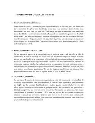 IDENTIFICANDO SUA ÂNCORA DE CARREIRA
♦ COMPETÊNCIA TÉCNICA/FUNCIONAL
Se sua âncora de carreira é a competência em alguma área técnica ou funcional, você não abriria mão
da oportunidade de aplicar suas habilidades nessa área e de continuar desenvolvendo essas
habilidades a um nível cada vez mais alto. Você obtém seu senso de identidade com o exercício
dessas habilidades e sente-se totalmente realizado quando seu trabalho lhe permite ser desafiado
nessas áreas. Você pode estar disposto a gerenciar outras pessoas em sua área técnica ou funcional,
mas não se interessa pelo gerenciamento em si e evitaria a gerência geral, porque precisaria desistir
de sua própria área de especialidade. Seus pontos do inventário nesta área estão na primeira coluna
da folha de pontos, sob TF.
♦ COMPETÊNCIA PARA GERÊNCIA GERAL
Se sua ancora de carreira é a competência para a gerência geral, você não abriria mão da
oportunidade de subir a um nível alto o suficiente que lhe permita integrar os esforços de outras
pessoas em suas funções e ser responsável pelo resultado de determinada unidade da organização.
Você quer total responsabilidade pelos resultados e identifica seu próprio trabalho com o sucesso da
organização para qual trabalha. Se você está em uma área técnica ou funcional atualmente, aceita a
situação como uma experiência de aprendizado necessária; entretanto, ambiciona alcançar um cargo
com funções generalistas o quanto antes. Ter um alto cargo gerencial técnico não interessa. Seus
pontos do inventário nesta área estão na segunda coluna da folha de pontos sob GG.
♦ AUTONOMIA/INDEPENDÊNCIA
Se sua âncora de carreira é a autonomia/independência, você não renunciaria à oportunidade de
definir seu próprio trabalho, à sua própria maneira. Se você está numa organização, quer permanecer
em funções que lhe permitam flexibilidade com relação a quando e como trabalhar. Se você não
tolera regras e restrições organizacionais de qualquer espécie, busca ocupações nas quais tenha a
liberdade que procura, tais como ensino ou consultoria. Para manter sua autonomia, você recusa
oportunidades de promoção ou avanço. Talvez você até procure Ter seu próprio negócio para
alcançar a sensação de autonomia; entretanto este motivo não é o mesmo que a criatividade
empreendedora descrita mais adiante. Seus pontos no inventário dessa dimensão estão na terceira
coluna da folha de pontos, sob as letras AI.
5
 