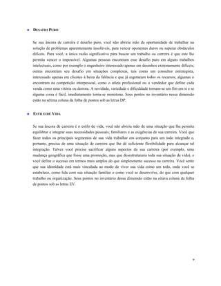 ♦ DESAFIO PURO
Se sua âncora de carreira é desafio puro, você não abriria mão da oportunidade de trabalhar na
solução de problemas aparentemente insolúveis, para vencer oponentes duros ou superar obstáculos
difíceis. Para você, a única razão significativa para buscar um trabalho ou carreira é que este lhe
permita vencer o impossível. Algumas pessoas encontram esse desafio puro em alguns trabalhos
intelectuais, como por exemplo o engenheiro interessado apenas em desenhos extremamente difíceis;
outras encontram seu desafio em situações complexas, tais como um consultor estrategista,
interessado apenas em clientes à beira da falência e que já esgotaram todos os recursos; algumas o
encontram na competição interpessoal, como o atleta profissional ou o vendedor que define cada
venda como uma vitória ou derrota. A novidade, variedade e dificuldade tornam-se um fim em si e se
alguma coisa é fácil, imediatamente torna-se monótona. Seus pontos no inventário nessa dimensão
estão na sétima coluna da folha de pontos sob as letras DP.
♦ ESTILO DE VIDA
Se sua âncora de carreira é o estilo de vida, você não abriria mão de uma situação que lhe permita
equilibrar e integrar suas necessidades pessoais, familiares e as exigências de sua carreira. Você que
fazer todos os principais segmentos de sua vida trabalhar em conjunto para um todo integrado e,
portanto, precisa de uma situação de carreira que lhe dê suficiente flexibilidade para alcançar tal
integração. Talvez você precise sacrificar alguns aspectos da sua carreira (por exemplo, uma
mudança geográfica que fosse uma promoção, mas que desestruturaria toda sua situação de vida), e
você define o sucesso em termos mais amplos do que simplesmente sucesso na carreira. Você sente
que sua identidade está mais vinculada ao modo de viver sua vida como um todo, onde você se
estabelece, como lida com sua situação familiar e como você se desenvolve, do que com qualquer
trabalho ou organização. Seus pontos no inventário dessa dimensão estão na oitava coluna da folha
de pontos sob as letras EV.
7
 