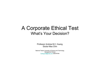 A Corporate Ethical Test
   What’s Your Decision?

       Professor Andrew B.C. H
       P f       A d    B C Huang,
             Doctor Max Chin

     National Taiwan University of Science and Technology,
                     Management School
                     M             tS h l
              huang.prof@gmail.com 2008 Winter
 