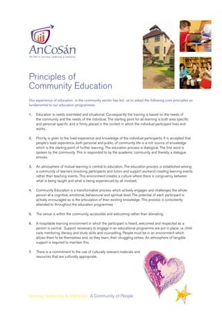 Our experience of education in the community sector has led us to adopt the following core principles as
fundamental to our education programmes:
1.	 Education is needs orientated and situational. Consequently the training is based on the needs of 		
	 the community and the needs of the individual. The starting point for all learning is both area specific 	
	 and personal specific and is firmly placed in the context in which the individual participant lives and 	
	 works.
2.	 Priority is given to the lived experience and knowledge of the individual participants. It is accepted that 	
	 people’s lived experience, both personal and public, of community life is a rich source of knowledge 	
	 which is the starting point of further learning. The education process is dialogical. The first word is 		
	 spoken by the community. This is responded to by the academic community and thereby a dialogue 	
	 ensues.
3.	 An atmosphere of mutual learning is central to education. The education process is established among 	
	 a community of learners (involving participants and tutors and support workers) creating learning events 	
	 rather than teaching events. This environment creates a culture where there is congruency between 	
	 what is being taught and what is being experienced by all involved.
4.	 Community Education is a transformative process which actively engages and challenges the whole 	
	 person at a cognitive, emotional, behavioural and spiritual level. The potential of each participant is 		
	 actively encouraged as is the articulation of their existing knowledge. This process is consistently 		
	 attended to throughout the education programmes
5. 	 The venue is within the community, accessible and welcoming rather than alienating.
6. 	 A hospitable learning environment in which the participant is heard, welcomed and respected as a 		
	 person is central. Support necessary to engage in an educational programme are put in place; i.e. child 	
	 care, mentoring, literacy and study skills and counselling. People must be in an environment which 		
	 allows them to be themselves and, as they learn, their struggling selves. An atmosphere of tangible 	
	 support is required to maintain this.
7.	 There is a commitment to the use of culturally relevant materials and
	 resources that are culturally appropriate.
learning, leadership & enterprise A Community of People
Principles of
Community Education
 