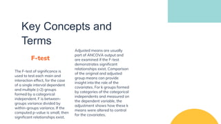 Key Concepts and
Terms
F-test
The F-test of significance is
used to test each main and
interaction effect, for the case
of a single interval dependent
and multiple (>2) groups
formed by a categorical
independent. F is between-
groups variance divided by
within-groups variance. If the
computed p-value is small, then
significant relationships exist.
Adjusted means are usually
part of ANCOVA output and
are examined if the F-test
demonstrates significant
relationships exist. Comparison
of the original and adjusted
group means can provide
insight into the role of the
covariates. For k groups formed
by categories of the categorical
independents and measured on
the dependent variable, the
adjustment shows how these k
means were altered to control
for the covariates.
 