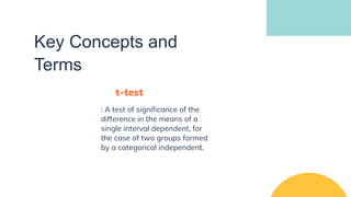 Key Concepts and
Terms
t-test
: A test of significance of the
difference in the means of a
single interval dependent, for
the case of two groups formed
by a categorical independent.
 