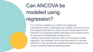 Can ANCOVA be
modeled using
regression?
Yes, if dummy variables are used for the categorical
independents. When creating dummy variables, one must use one
less category than there are values of each independent. For full
ANCOVA one would also add the interaction cross-product terms
for each pair of independents included in the
equation, including the dummies. Then one computes multiple
regression. The resulting F tests will be the same as in classical
ANCOVA. F ratio can also be computed through the extra sum of
squares using Full-Reduced Model approach.
 