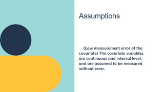 Assumptions
(Low measurement error of the
covariate) The covariate variables
are continuous and interval level,
and are assumed to be measured
without error.
 