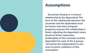 (Covariate linearly or in known
relationship to the dependent) The
form of the relationship between the
covariate and the dependent must
be known and most computer
programs assume this relationship is
linear, adjusting the dependent mean
based on linear regression.
Scatterplots of the covariate and the
dependent for each of the k groups
formed by the independents is one
way to assess violations of this
assumption.
Assumptions
 