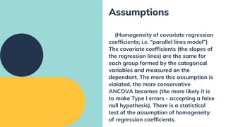 (Homogeneity of covariate regression
coefficients; i.e. “parallel lines model”)
The covariate coefficients (the slopes of
the regression lines) are the same for
each group formed by the categorical
variables and measured on the
dependent. The more this assumption is
violated, the more conservative
ANCOVA becomes (the more likely it is
to make Type I errors - accepting a false
null hypothesis). There is a statistical
test of the assumption of homogeneity
of regression coefficients.
Assumptions
 